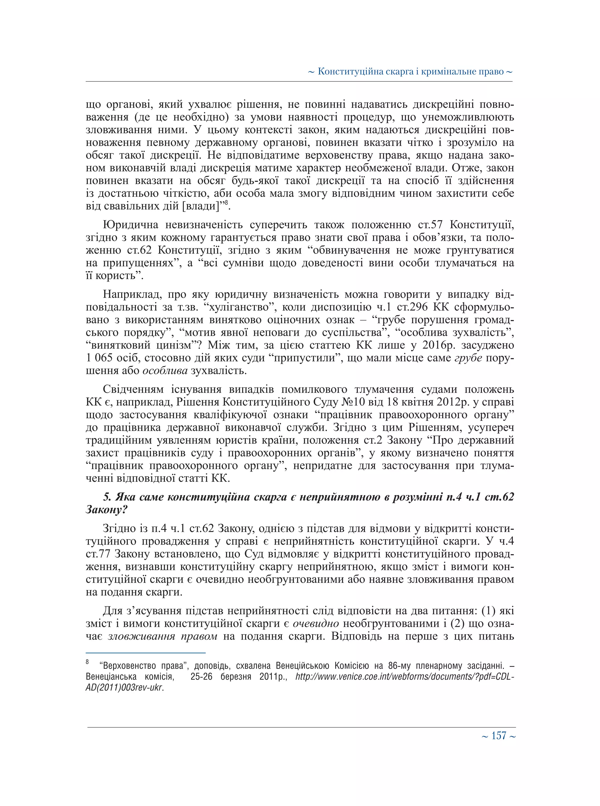 ∼ 157 ∼
що органові, який ухвалює рішення, не повинні надаватись дискреційні повно-
важення (де це необхідно) за умови наявності процедур, що унеможливлюють
зловживання ними. У цьому контексті закон, яким надаються дискреційні пов-
новаження певному державному органові, повинен вказати чітко і зрозуміло на
обсяг такої дискреції. Не відповідатиме верховенству права, якщо надана зако-
ном виконавчій владі дискреція матиме характер необмеженої влади. Отже, закон
повинен вказати на обсяг будь-якої такої дискреції та на спосіб її здійснення
із достатньою чіткістю, аби особа мала змогу відповідним чином захистити себе
від свавільних дій [влади]”8
.
Юридична невизначеність суперечить також положенню ст.57 Конституції,
згідно з яким кожному гарантується право знати свої права і обов’язки, та поло-
женню ст.62 Конституції, згідно з яким “обвинувачення не може грунтуватися
на припущеннях”, а “всі сумніви щодо доведеності вини особи тлумачаться на
її користь”.
Наприклад, про яку юридичну визначеність можна говорити у випадку від-
повідальності за т.зв. “хуліганство”, коли диспозицію ч.1 ст.296 КК сформульо-
вано з використанням винятково оціночних ознак – “грубе порушення громад-
ського порядку”, “мотив явної неповаги до суспільства”, “особлива зухвалість”,
“винятковий цинізм”? Між тим, за цією статтею КК лише у 2016р. засуджено
1 065 осіб, стосовно дій яких суди “припустили”, що мали місце саме грубе пору-
шення або особлива зухвалість.
Свідченням існування випадків помилкового тлумачення судами положень
КК є, наприклад, Рішення Конституційного Суду №10 від 18 квітня 2012р. у справі
щодо застосування кваліфікуючої ознаки “працівник правоохоронного органу”
до працівника державної виконавчої служби. Згідно з цим Рішенням, усупереч
традиційним уявленням юристів країни, положення ст.2 Закону “Про державний
захист працівників суду і правоохоронних органів”, у якому визначено поняття
“працівник правоохоронного органу”, непридатне для застосування при тлума-
ченні відповідної статті КК.
5. Яка саме конституційна скарга є неприйнятною в розумінні п.4 ч.1 ст.62
Закону?
Згідно із п.4 ч.1 ст.62 Закону, однією з підстав для відмови у відкритті консти-
туційного провадження у справі є неприйнятність конституційної скарги. У ч.4
ст.77 Закону встановлено, що Суд відмовляє у відкритті конституційного провад-
ження, визнавши конституційну скаргу неприйнятною, якщо зміст і вимоги кон-
ституційної скарги є очевидно необгрунтованими або наявне зловживання правом
на подання скарги.
Для з’ясування підстав неприйнятності слід відповісти на два питання: (1) які
зміст і вимоги конституційної скарги є очевидно необгрунтованими і (2) що озна-
чає зловживання правом на подання скарги. Відповідь на перше з цих питань
8
	 “Верховенство права”, доповідь, схвалена Венеційською Комісією на 86-­му пленарному засіданні. –
Венеціанська комісія, 25-26 березня 2011р., http://www.venice.coe.int/webforms/documents/?pdf=CDL-
AD(2011)003rev-ukr.
∼ Конституційна скарга і кримінальне право ∼
 