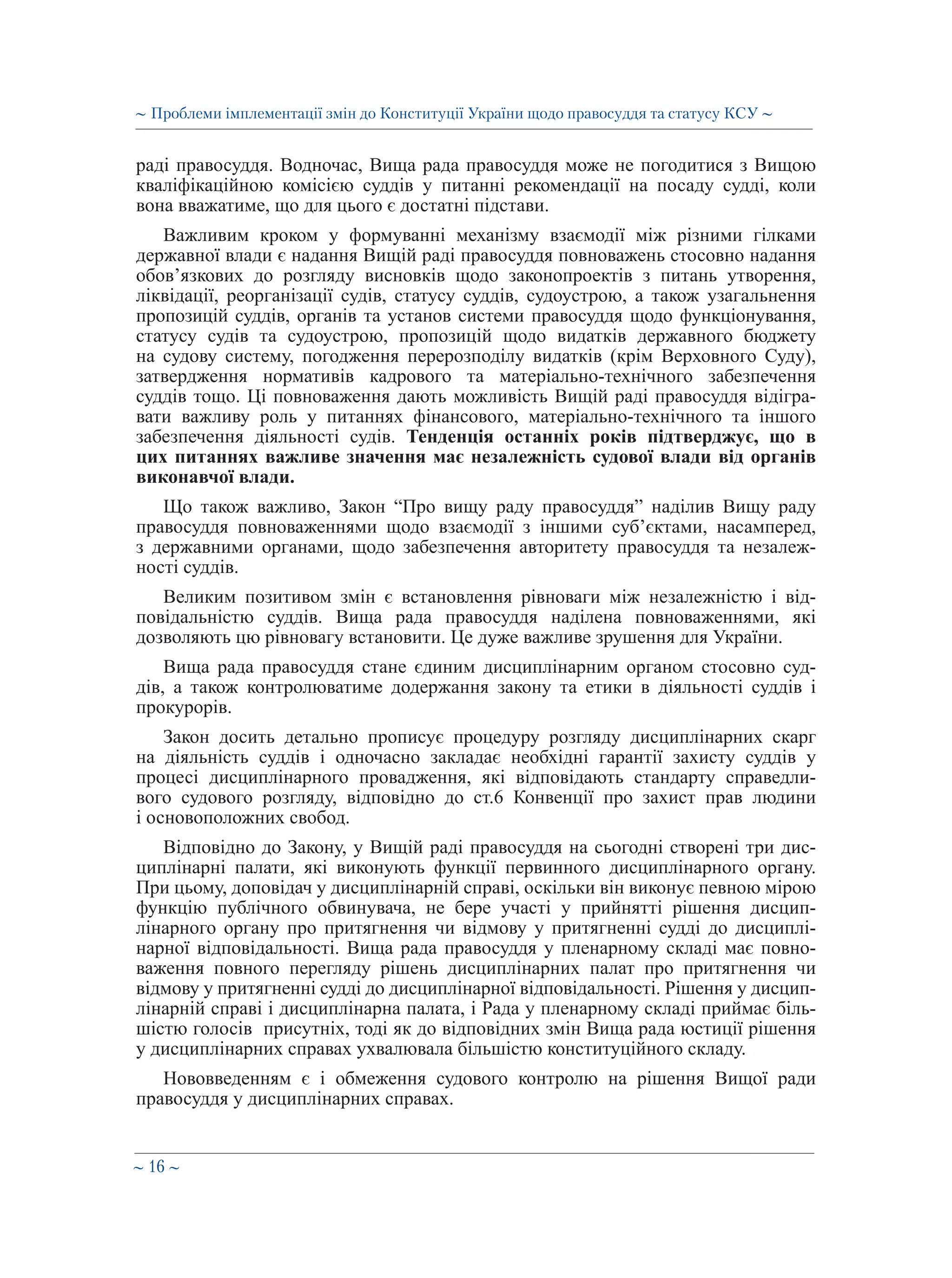 ∼ 16 ∼
раді правосуддя. Водночас, Вища рада правосуддя може не погодитися з Вищою
кваліфікаційною комісією суддів у питанні рекомендації на посаду судді, коли
вона вважатиме, що для цього є достатні підстави.
Важливим кроком у формуванні механізму взаємодії між різними гілками
державної влади є надання Вищій раді правосуддя повноважень стосовно надання
обов’язкових до розгляду висновків щодо законопроектів з питань утворення,
ліквідації, реорганізації судів, статусу суддів, судоустрою, а також узагальнення
пропозицій суддів, органів та установ системи правосуддя щодо функціонування,
статусу судів та судоустрою, пропозицій щодо видатків державного бюджету
на судову систему, погодження перерозподілу видатків (крім Верховного Суду),
затвердження нормативів кадрового та матеріально-технічного забезпечення
суддів тощо. Ці повноваження дають можливість Вищій раді правосуддя відігра-
вати важливу роль у питаннях фінансового, матеріально-технічного та іншого
забезпечення діяльності судів. Тенденція останніх років підтверджує, що в
цих питаннях важливе значення має незалежність судової влади від органів
виконавчої влади.
Що також важливо, Закон “Про вищу раду правосуддя” наділив Вищу раду
правосуддя повноваженнями щодо взаємодії з іншими суб’єктами, насамперед,
з державними органами, щодо забезпечення авторитету правосуддя та незалеж-
ності суддів.
Великим позитивом змін є встановлення рівноваги між незалежністю і від-
повідальністю суддів. Вища рада правосуддя наділена повноваженнями, які
дозволяють цю рівновагу встановити. Це дуже важливе зрушення для України.
Вища рада правосуддя стане єдиним дисциплінарним органом стосовно суд-
дів, а також контролюватиме додержання закону та етики в діяльності суддів і
прокурорів.
Закон досить детально прописує процедуру розгляду дисциплінарних скарг
на діяльність суддів і одночасно закладає необхідні гарантії захисту суддів у
процесі дисциплінарного провадження, які відповідають стандарту справедли-
вого судового розгляду, відповідно до ст.6 Конвенції про захист прав людини
і основоположних свобод.
Відповідно до Закону, у Вищій раді правосуддя на сьогодні створені три дис-
циплінарні палати, які виконують функції первинного дисциплінарного органу.
При цьому, доповідач у дисциплінарній справі, оскільки він виконує певною мірою
функцію публічного обвинувача, не бере участі у прийнятті рішення дисцип-
лінарного органу про притягнення чи відмову у притягненні судді до дисциплі-
нарної відповідальності. Вища рада правосуддя у пленарному складі має повно-
важення повного перегляду рішень дисциплінарних палат про притягнення чи
відмову у притягненні судді до дисциплінарної відповідальності. Рішення у дисцип-
лінарній справі і дисциплінарна палата, і Рада у пленарному складі приймає біль-
шістю голосів присутніх, тоді як до відповідних змін Вища рада юстиції рішення
у дисциплінарних справах ухвалювала більшістю конституційного складу.
Нововведенням є і обмеження судового контролю на рішення Вищої ради
правосуддя у дисциплінарних справах.
∼ Проблеми імплементації змін до Конституції України щодо правосуддя та статусу КСУ ∼
 