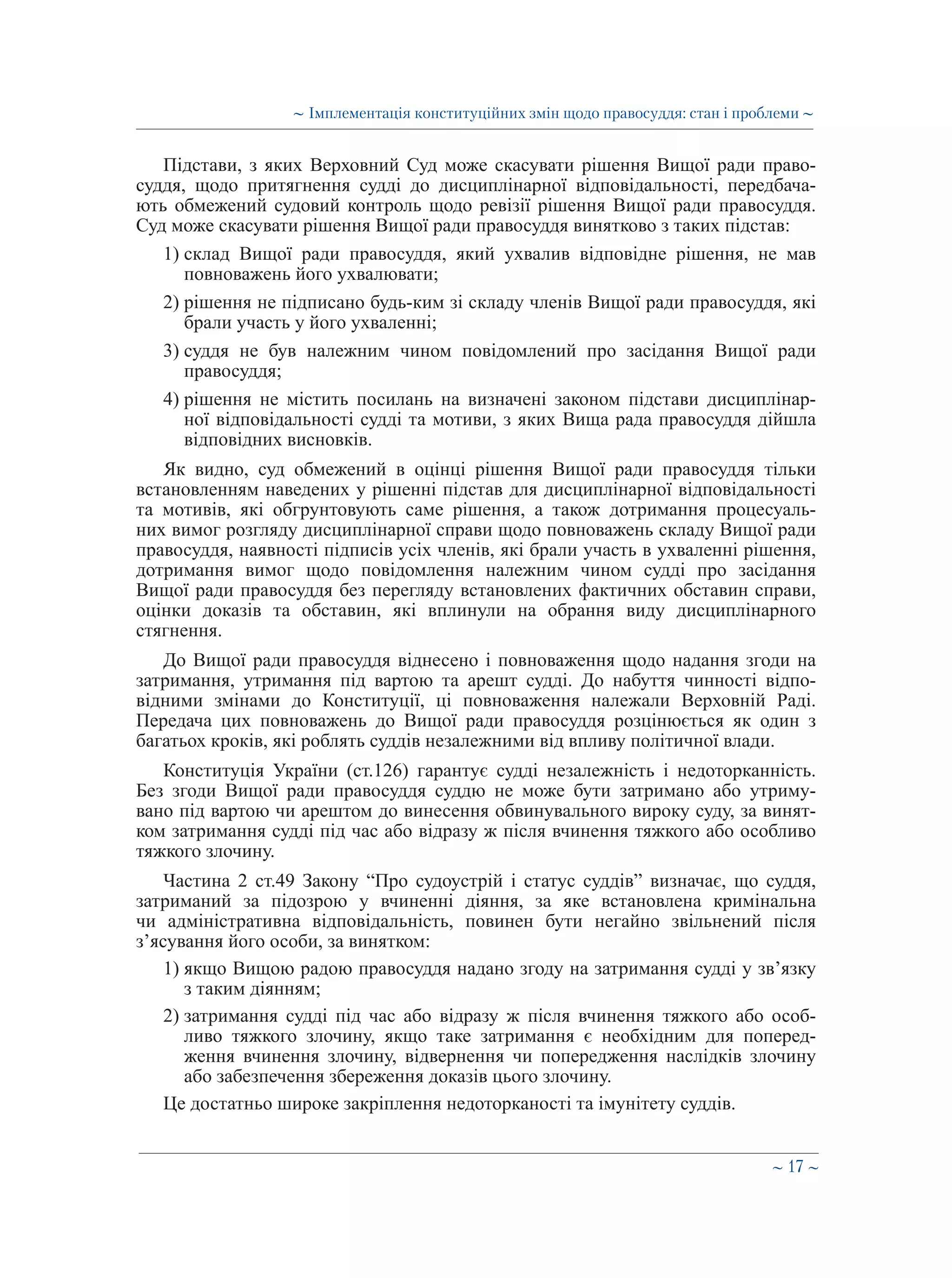 ∼ 17 ∼
Підстави, з яких Верховний Суд може скасувати рішення Вищої ради право-
суддя, щодо притягнення судді до дисциплінарної відповідальності, передбача-
ють обмежений судовий контроль щодо ревізії рішення Вищої ради правосуддя.
Суд може скасувати рішення Вищої ради правосуддя винятково з таких підстав:
1) склад Вищої ради правосуддя, який ухвалив відповідне рішення, не мав
повноважень його ухвалювати;
2) рішення не підписано будь-ким зі складу членів Вищої ради правосуддя, які
брали участь у його ухваленні;
3) суддя не був належним чином повідомлений про засідання Вищої ради
правосуддя;
4) рішення не містить посилань на визначені законом підстави дисциплінар-
ної відповідальності судді та мотиви, з яких Вища рада правосуддя дійшла
відповідних висновків.
Як видно, суд обмежений в оцінці рішення Вищої ради правосуддя тільки
встановленням наведених у рішенні підстав для дисциплінарної відповідальності
та мотивів, які обгрунтовують саме рішення, а також дотримання процесуаль-
них вимог розгляду дисциплінарної справи щодо повноважень складу Вищої ради
правосуддя, наявності підписів усіх членів, які брали участь в ухваленні рішення,
дотримання вимог щодо повідомлення належним чином судді про засідання
Вищої ради правосуддя без перегляду встановлених фактичних обставин справи,
оцінки доказів та обставин, які вплинули на обрання виду дисциплінарного
стягнення.
До Вищої ради правосуддя віднесено і повноваження щодо надання згоди на
затримання, утримання під вартою та арешт судді. До набуття чинності відпо-
відними змінами до Конституції, ці повноваження належали Верховній Раді.
Передача цих повноважень до Вищої ради правосуддя розцінюється як один з
багатьох кроків, які роблять суддів незалежними від впливу політичної влади.
Конституція України (ст.126) гарантує судді незалежність і недоторканність.
Без згоди Вищої ради правосуддя суддю не може бути затримано або утриму-
вано під вартою чи арештом до винесення обвинувального вироку суду, за винят-
ком затримання судді під час або відразу ж після вчинення тяжкого або особливо
тяжкого злочину.
Частина 2 ст.49 Закону “Про судоустрій і статус суддів” визначає, що суддя,
затриманий за підозрою у вчиненні діяння, за яке встановлена кримінальна
чи адміністративна відповідальність, повинен бути негайно звільнений після
з’ясування його особи, за винятком:
1) якщо Вищою радою правосуддя надано згоду на затримання судді у зв’язку
з таким діянням;
2) затримання судді під час або відразу ж після вчинення тяжкого або особ-
ливо тяжкого злочину, якщо таке затримання є необхідним для поперед-
ження вчинення злочину, відвернення чи попередження наслідків злочину
або забезпечення збереження доказів цього злочину.
Це достатньо широке закріплення недоторканості та імунітету суддів.
∼ Імплементація конституційних змін щодо правосуддя: стан і проблеми ∼
 