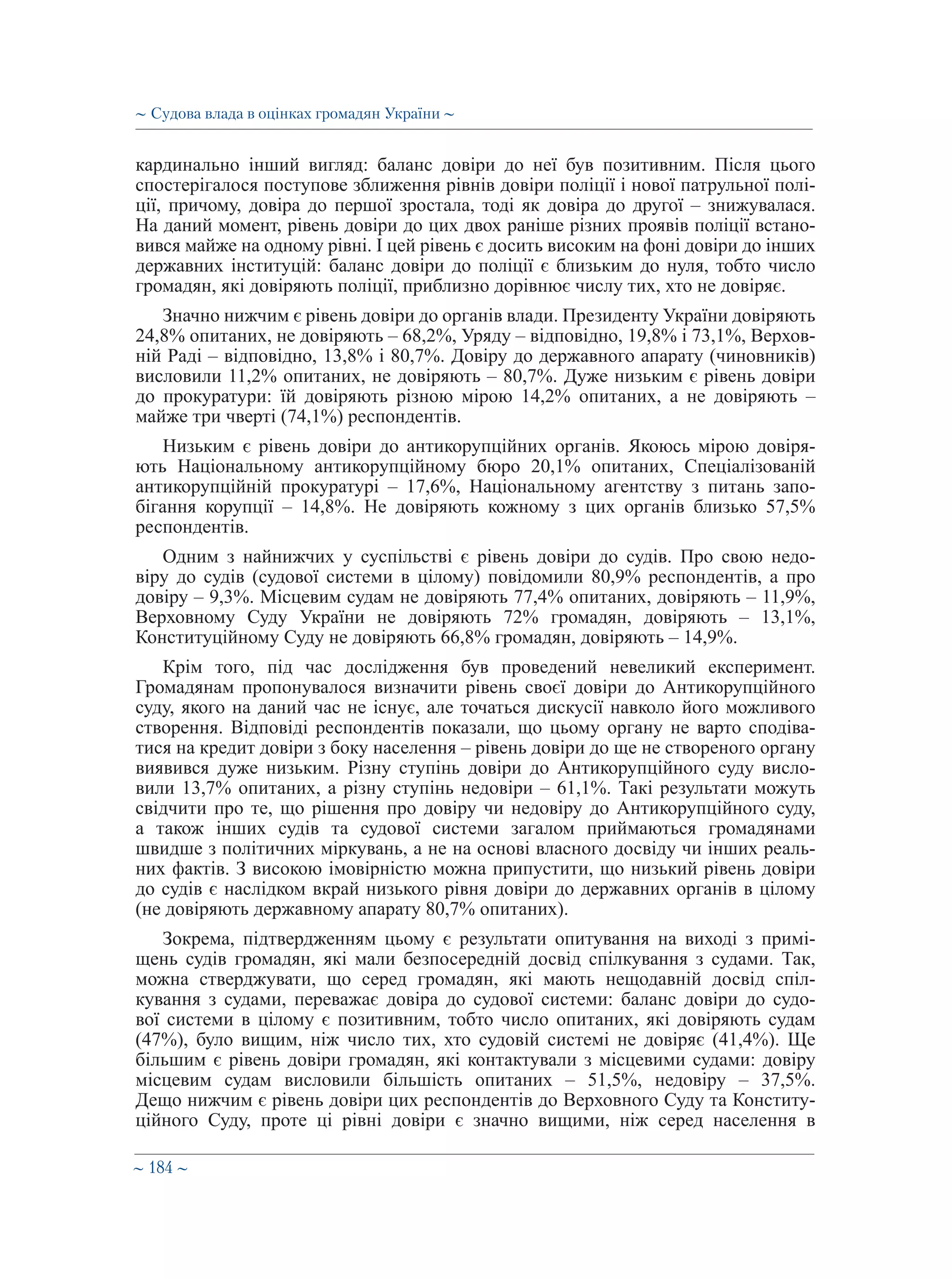 ∼ 184 ∼
кардинально інший вигляд: баланс довіри до неї був позитивним. Після цього
спостерігалося поступове зближення рівнів довіри поліції і нової патрульної полі-
ції, причому, довіра до першої зростала, тоді як довіра до другої – знижувалася.
На даний момент, рівень довіри до цих двох раніше різних проявів поліції встано-
вився майже на одному рівні. І цей рівень є досить високим на фоні довіри до інших
державних інституцій: баланс довіри до поліції є близьким до нуля, тобто число
громадян, які довіряють поліції, приблизно дорівнює числу тих, хто не довіряє.
Значно нижчим є рівень довіри до органів влади. Президенту України довіряють
24,8% опитаних, не довіряють – 68,2%, Уряду – відповідно, 19,8% і 73,1%, Верхов-
ній Раді – відповідно, 13,8% і 80,7%. Довіру до державного апарату (чиновників)
висловили 11,2% опитаних, не довіряють – 80,7%. Дуже низьким є рівень довіри
до прокуратури: їй довіряють різною мірою 14,2% опитаних, а не довіряють –
майже три чверті (74,1%) респондентів.
Низьким є рівень довіри до антикорупційних органів. Якоюсь мірою довіря-
ють Національному антикорупційному бюро 20,1% опитаних, Спеціалізованій
антикорупційній прокуратурі – 17,6%, Національному агентству з питань запо-
бігання корупції – 14,8%. Не довіряють кожному з цих органів близько 57,5%
респондентів.
Одним з найнижчих у суспільстві є рівень довіри до судів. Про свою недо-
віру до судів (судової системи в цілому) повідомили 80,9% респондентів, а про
довіру – 9,3%. Місцевим судам не довіряють 77,4% опитаних, довіряють – 11,9%,
Верховному Суду України не довіряють 72% громадян, довіряють – 13,1%,
Конституційному Суду не довіряють 66,8% громадян, довіряють – 14,9%.
Крім того, під час дослідження був проведений невеликий експеримент.
Громадянам пропонувалося визначити рівень своєї довіри до Антикорупційного
суду, якого на даний час не існує, але точаться дискусії навколо його можливого
створення. Відповіді респондентів показали, що цьому органу не варто сподіва-
тися на кредит довіри з боку населення – рівень довіри до ще не створеного органу
виявився дуже низьким. Різну ступінь довіри до Антикорупційного суду висло-
вили 13,7% опитаних, а різну ступінь недовіри – 61,1%. Такі результати можуть
свідчити про те, що рішення про довіру чи недовіру до Антикорупційного суду,
а також інших судів та судової системи загалом приймаються громадянами
швидше з політичних міркувань, а не на основі власного досвіду чи інших реаль-
них фактів. З високою імовірністю можна припустити, що низький рівень довіри
до судів є наслідком вкрай низького рівня довіри до державних органів в цілому
(не довіряють державному апарату 80,7% опитаних).
Зокрема, підтвердженням цьому є результати опитування на виході з примі-
щень судів громадян, які мали безпосередній досвід спілкування з судами. Так,
можна стверджувати, що серед громадян, які мають нещодавній досвід спіл-
кування з судами, переважає довіра до судової системи: баланс довіри до судо-
вої системи в цілому є позитивним, тобто число опитаних, які довіряють судам
(47%), було вищим, ніж число тих, хто судовій системі не довіряє (41,4%). Ще
більшим є рівень довіри громадян, які контактували з місцевими судами: довіру
місцевим судам висловили більшість опитаних – 51,5%, недовіру – 37,5%.
Дещо нижчим є рівень довіри цих респондентів до Верховного Суду та Конститу-
ційного Суду, проте ці рівні довіри є значно вищими, ніж серед населення в
∼ Судова влада в оцінках громадян України ∼
 