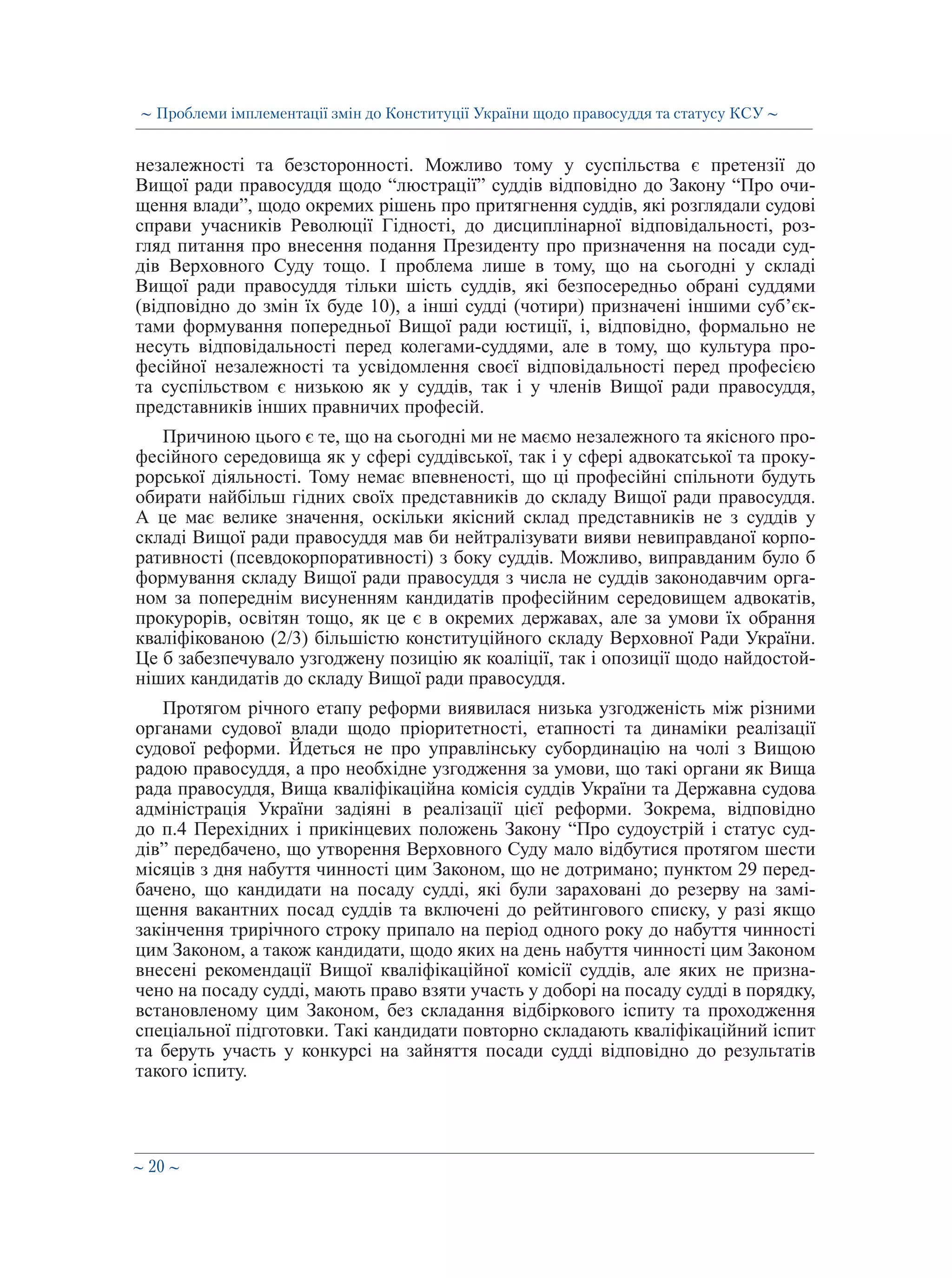 ∼ 20 ∼
незалежності та безсторонності. Можливо тому у суспільства є претензії до
Вищої ради правосуддя щодо “люстрації” суддів відповідно до Закону “Про очи-
щення влади”, щодо окремих рішень про притягнення суддів, які розглядали судові
справи учасників Революції Гідності, до дисциплінарної відповідальності, роз-
гляд питання про внесення подання Президенту про призначення на посади суд-
дів Верховного Суду тощо. І проблема лише в тому, що на сьогодні у складі
Вищої ради правосуддя тільки шість суддів, які безпосередньо обрані суддями
(відповідно до змін їх буде 10), а інші судді (чотири) призначені іншими суб’єк-
тами формування попередньої Вищої ради юстиції, і, відповідно, формально не
несуть відповідальності перед колегами-суддями, але в тому, що культура про-
фесійної незалежності та усвідомлення своєї відповідальності перед професією
та суспільством є низькою як у суддів, так і у членів Вищої ради правосуддя,
представників інших правничих професій.
Причиною цього є те, що на сьогодні ми не маємо незалежного та якісного про-
фесійного середовища як у сфері суддівської, так і у сфері адвокатської та проку-
рорської діяльності. Тому немає впевненості, що ці професійні спільноти будуть
обирати найбільш гідних своїх представників до складу Вищої ради правосуддя.
А це має велике значення, оскільки якісний склад представників не з суддів у
складі Вищої ради правосуддя мав би нейтралізувати вияви невиправданої корпо-
ративності (псевдокорпоративності) з боку суддів. Можливо, виправданим було б
формування складу Вищої ради правосуддя з числа не суддів законодавчим орга-
ном за попереднім висуненням кандидатів професійним середовищем адвокатів,
прокурорів, освітян тощо, як це є в окремих державах, але за умови їх обрання
кваліфікованою (2/3) більшістю конституційного складу Верховної Ради України.
Це б забезпечувало узгоджену позицію як коаліції, так і опозиції щодо найдостой-
ніших кандидатів до складу Вищої ради правосуддя.
Протягом річного етапу реформи виявилася низька узгодженість між різними
органами судової влади щодо пріоритетності, етапності та динаміки реалізації
судової реформи. Йдеться не про управлінську субординацію на чолі з Вищою
радою правосуддя, а про необхідне узгодження за умови, що такі органи як Вища
рада правосуддя, Вища кваліфікаційна комісія суддів України та Державна судова
адміністрація України задіяні в реалізації цієї реформи. Зокрема, відповідно
до п.4 Перехідних і прикінцевих положень Закону “Про судоустрій і статус суд-
дів” передбачено, що утворення Верховного Суду мало відбутися протягом шести
місяців з дня набуття чинності цим Законом, що не дотримано; пунктом 29 перед-
бачено, що кандидати на посаду судді, які були зараховані до резерву на замі-
щення вакантних посад суддів та включені до рейтингового списку, у разі якщо
закінчення трирічного строку припало на період одного року до набуття чинності
цим Законом, а також кандидати, щодо яких на день набуття чинності цим Законом
внесені рекомендації Вищої кваліфікаційної комісії суддів, але яких не призна-
чено на посаду судді, мають право взяти участь у доборі на посаду судді в порядку,
встановленому цим Законом, без складання відбіркового іспиту та проходження
спеціальної підготовки. Такі кандидати повторно складають кваліфікаційний іспит
та беруть участь у конкурсі на зайняття посади судді відповідно до результатів
такого іспиту.
∼ Проблеми імплементації змін до Конституції України щодо правосуддя та статусу КСУ ∼
 