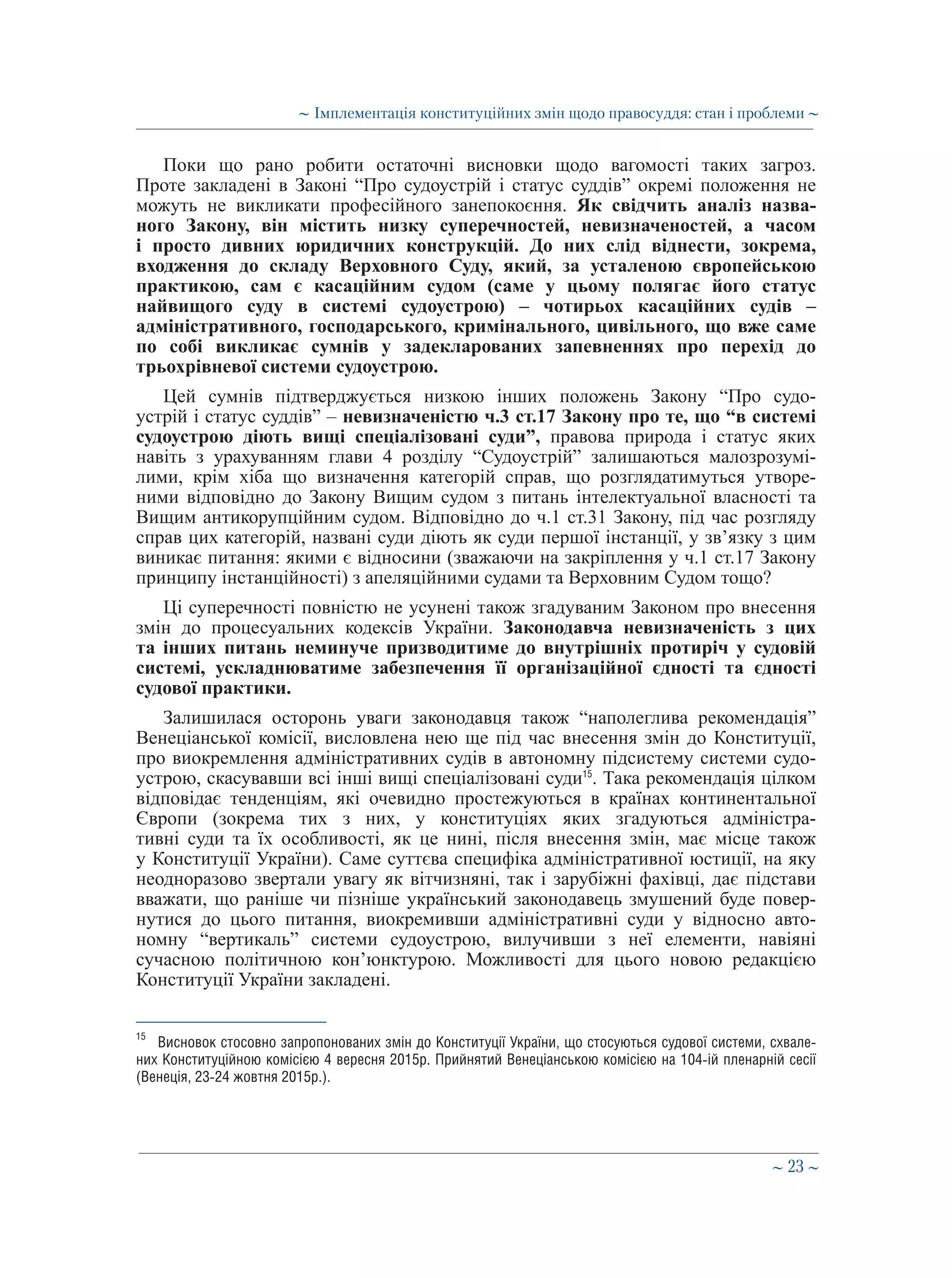 ∼ 23 ∼
Поки що рано робити остаточні висновки щодо вагомості таких загроз.
Проте закладені в Законі “Про судоустрій і статус суддів” окремі положення не
можуть не викликати професійного занепокоєння. Як свідчить аналіз назва-
ного Закону, він містить низку суперечностей, невизначеностей, а часом
і просто дивних юридичних конструкцій. До них слід віднести, зокрема,
входження до складу Верховного Суду, який, за усталеною європейською
практикою, сам є касаційним судом (саме у цьому полягає його статус
найвищого суду в системі судоустрою) – чотирьох касаційних судів –
адміністративного, господарського, кримінального, цивільного, що вже саме
по собі викликає сумнів у задекларованих запевненнях про перехід до
трьохрівневої системи судоустрою.
Цей сумнів підтверджується низкою інших положень Закону “Про судо-
устрій і статус суддів” – невизначеністю ч.3 ст.17 Закону про те, що “в системі
судоустрою діють вищі спеціалізовані суди”, правова природа і статус яких
навіть з урахуванням глави 4 розділу “Судоустрій” залишаються малозрозумі-
лими, крім хіба що визначення категорій справ, що розглядатимуться утворе-
ними відповідно до Закону Вищим судом з питань інтелектуальної власності та
Вищим антикорупційним судом. Відповідно до ч.1 ст.31 Закону, під час розгляду
справ цих категорій, названі суди діють як суди першої інстанції, у зв’язку з цим
виникає питання: якими є відносини (зважаючи на закріплення у ч.1 ст.17 Закону
принципу інстанційності) з апеляційними судами та Верховним Судом тощо?
Ці суперечності повністю не усунені також згадуваним Законом про внесення
змін до процесуальних кодексів України. Законодавча невизначеність з цих
та інших питань неминуче призводитиме до внутрішніх протиріч у судовій
системі, ускладнюватиме забезпечення її організаційної єдності та єдності
судової практики.
Залишилася осторонь уваги законодавця також “наполеглива рекомендація”
Венеціанської комісії, висловлена нею ще під час внесення змін до Конституції,
про виокремлення адміністративних судів в автономну підсистему системи судо-
устрою, скасувавши всі інші вищі спеціалізовані суди15
. Така рекомендація цілком
відповідає тенденціям, які очевидно простежуються в країнах континентальної
Європи (зокрема тих з них, у конституціях яких згадуються адміністра-
тивні суди та їх особливості, як це нині, після внесення змін, має місце також
у Конституції України). Саме суттєва специфіка адміністративної юстиції, на яку
неодноразово звертали увагу як вітчизняні, так і зарубіжні фахівці, дає підстави
вважати, що раніше чи пізніше український законодавець змушений буде повер-
нутися до цього питання, виокремивши адміністративні суди у відносно авто-
номну “вертикаль” системи судоустрою, вилучивши з неї елементи, навіяні
сучасною політичною кон’юнктурою. Можливості для цього новою редакцією
Конституції України закладені.
15
	 Висновок стосовно запропонованих змін до Конституції України, що стосуються судової системи, схвале-
них Конституційною комісією 4 вересня 2015р. Прийнятий Венеціанською комісією на 104-ій пленарній сесії
(Венеція, 23-24 жовтня 2015р.).
∼ Імплементація конституційних змін щодо правосуддя: стан і проблеми ∼
 