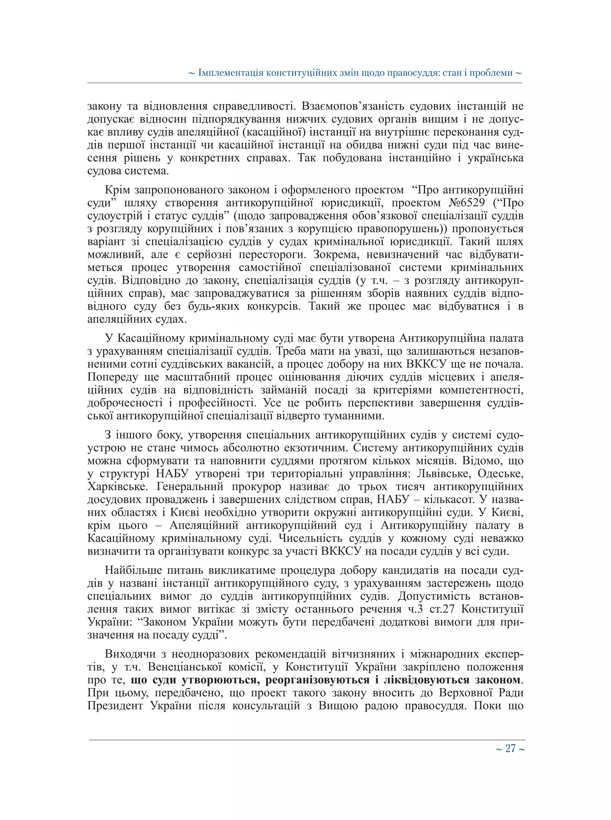 ∼ 27 ∼
закону та відновлення справедливості. Взаємопов’язаність судових інстанцій не
допускає відносин підпорядкування нижчих судових органів вищим і не допус-
кає впливу судів апеляційної (касаційної) інстанції на внутрішнє переконання суд-
дів першої інстанції чи касаційної інстанції на обидва нижні суди під час вине-
сення рішень у конкретних справах. Так побудована інстанційно і українська
судова система.
Крім запропонованого законом і оформленого проектом “Про антикорупційні
суди” шляху створення антикорупційної юрисдикції, проектом №6529 (“Про
судоустрій і статус суддів” (щодо запровадження обов’язкової спеціалізації суддів
з розгляду корупційних і пов’язаних з корупцією правопорушень)) пропонується
варіант зі спеціалізацією суддів у судах кримінальної юрисдикції. Такий шлях
можливий, але є серйозні перестороги. Зокрема, невизначений час відбувати-
меться процес утворення самостійної спеціалізованої системи кримінальних
судів. Відповідно до закону, спеціалізація суддів (у т.ч. – з розгляду антикоруп-
ційних справ), має запроваджуватися за рішенням зборів наявних суддів відпо-
відного суду без будь-яких конкурсів. Такий же процес має відбуватися і в
апеляційних судах.
У Касаційному кримінальному суді має бути утворена Антикорупційна палата
з урахуванням спеціалізації суддів. Треба мати на увазі, що залишаються незапов-
неними сотні суддівських вакансій, а процес добору на них ВККСУ ще не почала.
Попереду ще масштабний процес оцінювання діючих суддів місцевих і апеля-
ційних судів на відповідність займаній посаді за критеріями компетентності,
доброчесності і професійності. Усе це робить перспективи завершення суддів-
ської антикорупційної спеціалізації відверто туманними.
З іншого боку, утворення спеціальних антикорупційних судів у системі судо-
устрою не стане чимось абсолютно екзотичним. Систему антикорупційних судів
можна сформувати та наповнити суддями протягом кількох місяців. Відомо, що
у структурі НАБУ утворені три територіальні управління: Львівське, Одеське,
Харківське. Генеральний прокурор називає до трьох тисяч антикорупційних
досудових проваджень і завершених слідством справ, НАБУ – кількасот. У назва-
них областях і Києві необхідно утворити окружні антикорупційні суди. У Києві,
крім цього – Апеляційний антикорупційний суд і Антикорупційну палату в
Касаційному кримінальному суді. Чисельність суддів у кожному суді неважко
визначити та організувати конкурс за участі ВККСУ на посади суддів у всі суди. 
Найбільше питань викликатиме процедура добору кандидатів на посади суд-
дів у названі інстанції антикорупційного суду, з урахуванням застережень щодо
спеціальних вимог до суддів антикорупційних судів. Допустимість встанов-
лення таких вимог витікає зі змісту останнього речення ч.3 ст.27 Конституції
України: “Законом України можуть бути передбачені додаткові вимоги для при-
значення на посаду судді”.
Виходячи з неодноразових рекомендацій вітчизняних і міжнародних експер-
тів, у т.ч. Венеціанської комісії, у Конституції України закріплено положення
про те, що суди утворюються, реорганізовуються і ліквідовуються законом.
При цьому, передбачено, що проект такого закону вносить до Верховної Ради
Президент України після консультацій з Вищою радою правосуддя. Поки що
∼ Імплементація конституційних змін щодо правосуддя: стан і проблеми ∼
 
