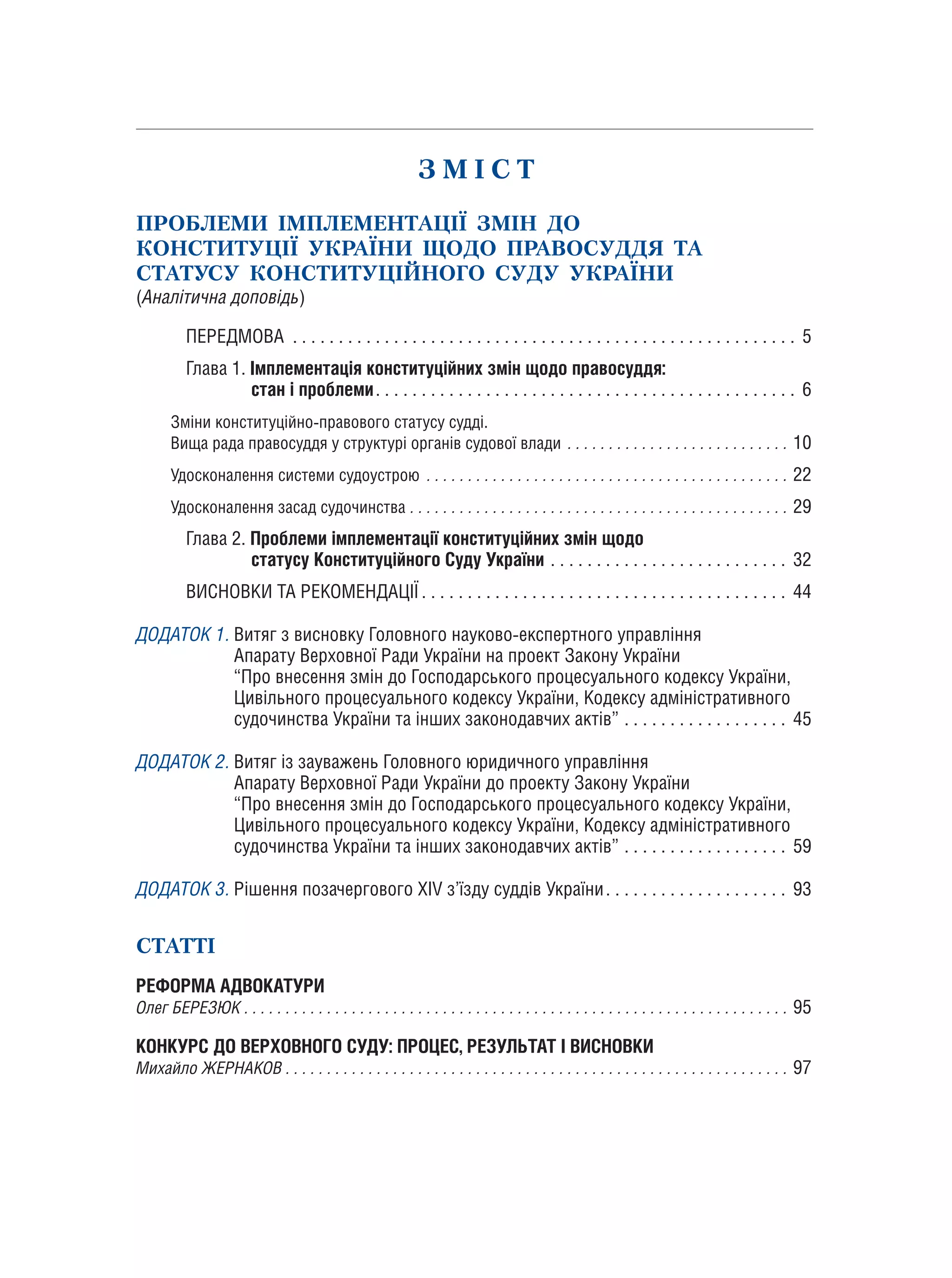 З М І С Т
ПРОБЛЕМИ ІМПЛЕМЕНТАЦІЇ ЗМІН ДО
КОНСТИТУЦІЇ УКРАЇНИ ЩОДО ПРАВОСУДДЯ ТА
СТАТУСУ КОНСТИТУЦІЙНОГО СУДУ УКРАЇНИ
(Аналітична доповідь)
	 ПЕРЕДМОВА . . . . . . . . . . . . . . . . . . . . . . . . . . . . . . . . . . . . . . . . . . . . . . . . . . . . . . . . 5
	 Глава 1. Імплементація конституційних змін щодо правосуддя:
		 стан і проблеми.. . . . . . . . . . . . . . . . . . . . . . . . . . . . . . . . . . . . . . . . . . . . . . 6
	Зміни конституційно-правового статусу судді.
	Вища рада правосуддя у структурі органів судової влади. . . . . . . . . . . . . . . . . . . . . . . . . . . .10
	Удосконалення системи судоустрою. . . . . . . . . . . . . . . . . . . . . . . . . . . . . . . . . . . . . . . . . . . . .22
	Удосконалення засад судочинства. . . . . . . . . . . . . . . . . . . . . . . . . . . . . . . . . . . . . . . . . . . . . . .29
	 Глава 2. Проблеми імплементації конституційних змін щодо
		 статусу Конституційного Суду України. . . . . . . . . . . . . . . . . . . . . . . . . . . 32
	 ВИСНОВКИ ТА РЕКОМЕНДАЦІЇ. . . . . . . . . . . . . . . . . . . . . . . . . . . . . . . . . . . . . . . . . 44
ДОДАТОК 1. Витяг з висновку Головного науково-експертного управління
Апарату Верховної Ради України на проект Закону України
“Про внесення змін до Господарського процесуального кодексу України,
Цивільного процесуального кодексу України, Кодексу адміністративного
судочинства України та інших законодавчих актів”. . . . . . . . . . . . . . . . . . . 45
ДОДАТОК 2. Витяг із зауважень Головного юридичного управління
Апарату Верховної Ради України до проекту Закону України
“Про внесення змін до Господарського процесуального кодексу України,
Цивільного процесуального кодексу України, Кодексу адміністративного
судочинства України та інших законодавчих актів”. . . . . . . . . . . . . . . . . . . 59
ДОДАТОК 3. Рішення позачергового ХІV з’їзду суддів України.. . . . . . . . . . . . . . . . . . . . 93
СТАТТІ
РЕФОРМА АДВОКАТУРИ
Олег БЕРЕЗЮК. . . . . . . . . . . . . . . . . . . . . . . . . . . . . . . . . . . . . . . . . . . . . . . . . . . . . . . . . . . . . . . . . . .95
КОНКУРС ДО ВЕРХОВНОГО СУДУ: ПРОЦЕС, РЕЗУЛЬТАТ І ВИСНОВКИ
Михайло ЖЕРНАКОВ. . . . . . . . . . . . . . . . . . . . . . . . . . . . . . . . . . . . . . . . . . . . . . . . . . . . . . . . . . . . . .97
 