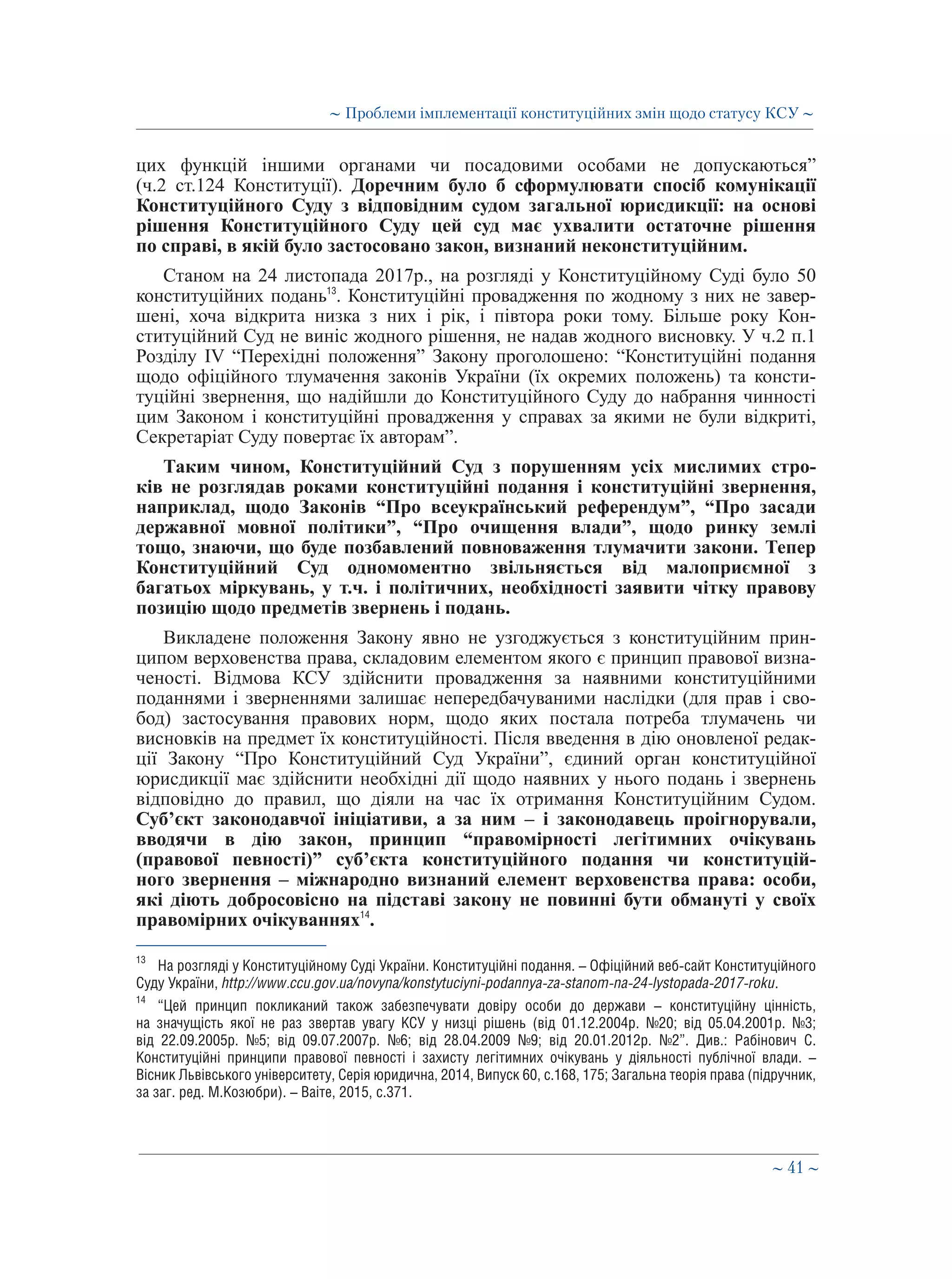 ∼ 41 ∼
цих функцій іншими органами чи посадовими особами не допускаються”
(ч.2 ст.124 Конституції). Доречним було б сформулювати спосіб комунікації
Конституційного Суду з відповідним судом загальної юрисдикції: на основі
рішення Конституційного Суду цей суд має ухвалити остаточне рішення
по справі, в якій було застосовано закон, визнаний неконституційним.
Станом на 24 листопада 2017р., на розгляді у Конституційному Суді було 50
конституційних подань13
. Конституційні провадження по жодному з них не завер-
шені, хоча відкрита низка з них і рік, і півтора роки тому. Більше року Кон-
ституційний Суд не виніс жодного рішення, не надав жодного висновку. У ч.2 п.1
Розділу IV “Перехідні положення” Закону проголошено: “Конституційні подання
щодо офіційного тлумачення законів України (їх окремих положень) та консти-
туційні звернення, що надійшли до Конституційного Суду до набрання чинності
цим Законом і конституційні провадження у справах за якими не були відкриті,
Секретаріат Суду повертає їх авторам”.
Таким чином, Конституційний Суд з порушенням усіх мислимих стро-
ків не розглядав роками конституційні подання і конституційні звернення,
наприклад, щодо Законів “Про всеукраїнський референдум”, “Про засади
державної мовної політики”, “Про очищення влади”, щодо ринку землі
тощо, знаючи, що буде позбавлений повноваження тлумачити закони. Тепер
Конституційний Суд одномоментно звільняється від малоприємної з
багатьох міркувань, у т.ч. і політичних, необхідності заявити чітку правову
позицію щодо предметів звернень і подань.
Викладене положення Закону явно не узгоджується з конституційним прин-
ципом верховенства права, складовим елементом якого є принцип правової визна-
ченості. Відмова КСУ здійснити провадження за наявними конституційними
поданнями і зверненнями залишає непередбачуваними наслідки (для прав і сво-
бод) застосування правових норм, щодо яких постала потреба тлумачень чи
висновків на предмет їх конституційності. Після введення в дію оновленої редак-
ції Закону “Про Конституційний Суд України”, єдиний орган конституційної
юрисдикції має здійснити необхідні дії щодо наявних у нього подань і звернень
відповідно до правил, що діяли на час їх отримання Конституційним Судом.
Суб’єкт законодавчої ініціативи, а за ним – і законодавець проігнорували,
вводячи в дію закон, принцип “правомірності легітимних очікувань
(правової певності)” суб’єкта конституційного подання чи конституцій-
ного звернення – міжнародно визнаний елемент верховенства права: особи,
які діють добросовісно на підставі закону не повинні бути обмануті у своїх
правомірних очікуваннях14
.
13
	 На розгляді у Конституційному Суді України. Конституційні подання. – Офіційний веб-сайт Конституційного
Суду України, http://www.ccu.gov.ua/novyna/konstytuciyni-podannya-za-stanom-na-24-lystopada-2017-roku.
14
	 “Цей принцип покликаний також забезпечувати довіру особи до держави – конституційну цінність,
на значущість якої не раз звертав увагу КСУ у низці рішень (від 01.12.2004р. №20; від 05.04.2001р. №3;
від 22.09.2005р. №5; від 09.07.2007р. №6; від 28.04.2009 №9; від 20.01.2012р. №2”. Див.: Рабінович С.
Конституційні принципи правової певності і захисту легітимних очікувань у діяльності публічної влади. –
Вісник Львівського університету, Серія юридична, 2014, Випуск 60, с.168, 175; Загальна теорія права (підручник,
за заг. ред. М.Козюбри). – Ваіте, 2015, с.371.
∼ Проблеми імплементації конституційних змін щодо статусу КСУ ∼
 