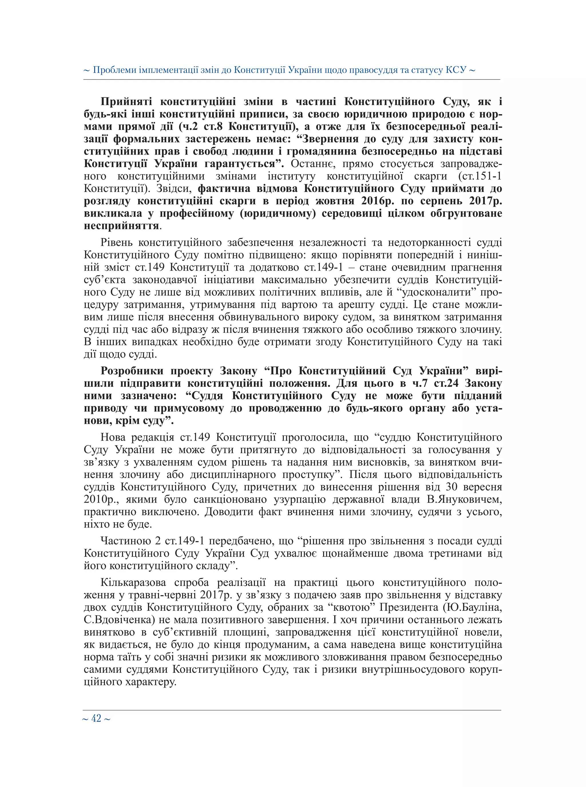 ∼ 42 ∼
Прийняті конституційні зміни в частині Конституційного Суду, як і
будь-які інші конституційні приписи, за своєю юридичною природою є нор-
мами прямої дії (ч.2 ст.8 Конституції), а отже для їх безпосередньої реалі-
зації формальних застережень немає: “Звернення до суду для захисту кон-
ституційних прав і свобод людини і громадянина безпосередньо на підставі
Конституції України гарантується”. Останнє, прямо стосується запровадже-
ного конституційними змінами інституту конституційної скарги (ст.151-1
Конституції). Звідси, фактична відмова Конституційного Суду приймати до
розгляду конституційні скарги в період жовтня 2016р. по серпень 2017р.
викликала у професійному (юридичному) середовищі цілком обгрунтоване
несприйняття.
Рівень конституційного забезпечення незалежності та недоторканності судді
Конституційного Суду помітно підвищено: якщо порівняти попередній і ниніш-
ній зміст ст.149 Конституції та додатково ст.149-1 – стане очевидним прагнення
суб’єкта законодавчої ініціативи максимально убезпечити суддів Конституцій-
ного Суду не лише від можливих політичних впливів, але й “удосконалити” про-
цедуру затримання, утримування під вартою та арешту судді. Це стане можли-
вим лише після внесення обвинувального вироку судом, за винятком затримання
судді під час або відразу ж після вчинення тяжкого або особливо тяжкого злочину.
В інших випадках необхідно буде отримати згоду Конституційного Суду на такі
дії щодо судді.
Розробники проекту Закону “Про Конституційний Суд України” вирі-
шили підправити конституційні положення. Для цього в ч.7 ст.24 Закону
ними зазначено: “Суддя Конституційного Суду не може бути підданий
приводу чи примусовому до проводженню до будь-якого органу або уста-
нови, крім суду”.
Нова редакція ст.149 Конституції проголосила, що “суддю Конституційного
Суду України не може бути притягнуто до відповідальності за голосування у
зв’язку з ухваленням судом рішень та надання ним висновків, за винятком вчи-
нення злочину або дисциплінарного проступку”. Після цього відповідальність
суддів Конституційного Суду, причетних до винесення рішення від 30 вересня
2010р., якими було санкціоновано узурпацію державної влади В.Януковичем,
практично виключено. Доводити факт вчинення ними злочину, судячи з усього,
ніхто не буде.
Частиною 2 ст.149-1 передбачено, що “рішення про звільнення з посади судді
Конституційного Суду України Суд ухвалює щонайменше двома третинами від
його конституційного складу”.
Кількаразова спроба реалізації на практиці цього конституційного поло-
ження у травні-червні 2017р. у зв’язку з подачею заяв про звільнення у відставку
двох суддів Конституційного Суду, обраних за “квотою” Президента (Ю.Бауліна,
С.Вдовіченка) не мала позитивного завершення. І хоч причини останнього лежать
винятково в суб’єктивній площині, запровадження цієї конституційної новели,
як видається, не було до кінця продуманим, а сама наведена вище конституційна
норма таїть у собі значні ризики як можливого зловживання правом безпосередньо
самими суддями Конституційного Суду, так і ризики внутрішньосудового коруп-
ційного характеру.
∼ Проблеми імплементації змін до Конституції України щодо правосуддя та статусу КСУ ∼
 