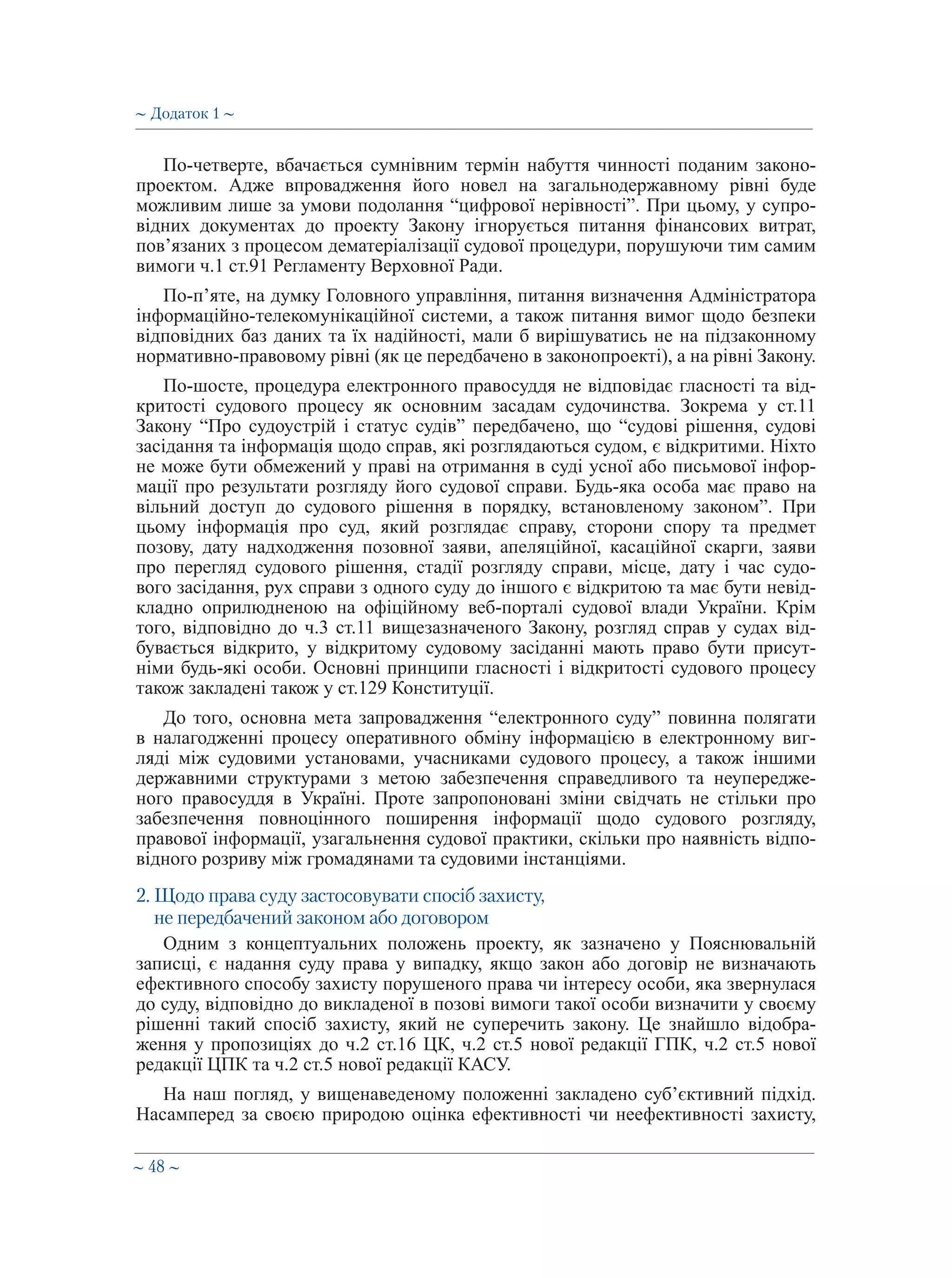 ∼ 48 ∼
По-четверте, вбачається сумнівним термін набуття чинності поданим законо-
проектом. Адже впровадження його новел на загальнодержавному рівні буде
можливим лише за умови подолання “цифрової нерівності”. При цьому, у супро-
відних документах до проекту Закону ігнорується питання фінансових витрат,
пов’язаних з процесом дематеріалізації судової процедури, порушуючи тим самим
вимоги ч.1 ст.91 Регламенту Верховної Ради.
По-п’яте, на думку Головного управління, питання визначення Адміністратора
інформаційно-телекомунікаційної системи, а також питання вимог щодо безпеки
відповідних баз даних та їх надійності, мали б вирішуватись не на підзаконному
нормативно-правовому рівні (як це передбачено в законопроекті), а на рівні Закону.
По-шосте, процедура електронного правосуддя не відповідає гласності та від-
критості судового процесу як основним засадам судочинства. Зокрема у ст.11
Закону “Про судоустрій і статус судів” передбачено, що “судові рішення, судові
засідання та інформація щодо справ, які розглядаються судом, є відкритими. Ніхто
не може бути обмежений у праві на отримання в суді усної або письмової інфор-
мації про результати розгляду його судової справи. Будь-яка особа має право на
вільний доступ до судового рішення в порядку, встановленому законом”. При
цьому інформація про суд, який розглядає справу, сторони спору та предмет
позову, дату надходження позовної заяви, апеляційної, касаційної скарги, заяви
про перегляд судового рішення, стадії розгляду справи, місце, дату і час судо-
вого засідання, рух справи з одного суду до іншого є відкритою та має бути невід-
кладно оприлюдненою на офіційному веб-порталі судової влади України. Крім
того, відповідно до ч.3 ст.11 вищезазначеного Закону, розгляд справ у судах від-
бувається відкрито, у відкритому судовому засіданні мають право бути присут-
німи будь-які особи. Основні принципи гласності і відкритості судового процесу
також закладені також у ст.129 Конституції.
До того, основна мета запровадження “електронного суду” повинна полягати
в налагодженні процесу оперативного обміну інформацією в електронному виг-
ляді між судовими установами, учасниками судового процесу, а також іншими
державними структурами з метою забезпечення справедливого та неупередже-
ного правосуддя в Україні. Проте запропоновані зміни свідчать не стільки про
забезпечення повноцінного поширення інформації щодо судового розгляду,
правової інформації, узагальнення судової практики, скільки про наявність відпо-
відного розриву між громадянами та судовими інстанціями.
2. Щодо права суду застосовувати спосіб захисту,
не передбачений законом або договором
Одним з концептуальних положень проекту, як зазначено у Пояснювальній
записці, є надання суду права у випадку, якщо закон або договір не визначають
ефективного способу захисту порушеного права чи інтересу особи, яка звернулася
до суду, відповідно до викладеної в позові вимоги такої особи визначити у своєму
рішенні такий спосіб захисту, який не суперечить закону. Це знайшло відобра-
ження у пропозиціях до ч.2 ст.16 ЦК, ч.2 ст.5 нової редакції ГПК, ч.2 ст.5 нової
редакції ЦПК та ч.2 ст.5 нової редакції КАСУ.
На наш погляд, у вищенаведеному положенні закладено суб’єктивний підхід.
Насамперед за своєю природою оцінка ефективності чи неефективності захисту,
∼ Додаток 1 ∼
 