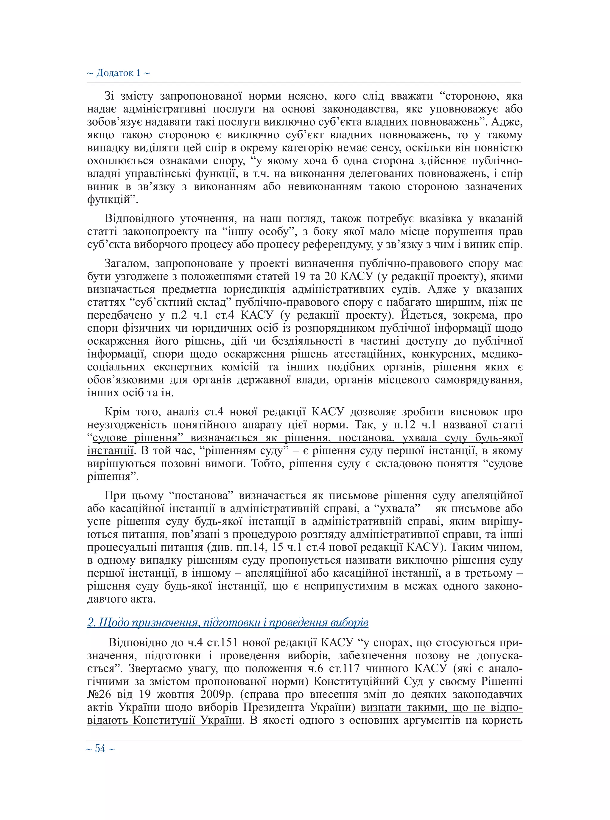 ∼ 54 ∼
Зі змісту запропонованої норми неясно, кого слід вважати “стороною, яка
надає адміністративні послуги на основі законодавства, яке уповноважує або
зобов’язує надавати такі послуги виключно суб’єкта владних повноважень”. Адже,
якщо такою стороною є виключно суб’єкт владних повноважень, то у такому
випадку виділяти цей спір в окрему категорію немає сенсу, оскільки він повністю
охоплюється ознаками спору, “у якому хоча б одна сторона здійснює публічно-
владні управлінські функції, в т.ч. на виконання делегованих повноважень, і спір
виник в зв’язку з виконанням або невиконанням такою стороною зазначених
функцій”.
Відповідного уточнення, на наш погляд, також потребує вказівка у вказаній
статті законопроекту на “іншу особу”, з боку якої мало місце порушення прав
суб’єкта виборчого процесу або процесу референдуму, у зв’язку з чим і виник спір.
Загалом, запропоноване у проекті визначення публічно-правового спору має
бути узгоджене з положеннями статей 19 та 20 КАСУ (у редакції проекту), якими
визначається предметна юрисдикція адміністративних судів. Адже у вказаних
статтях “суб’єктний склад” публічно-правового спору є набагато ширшим, ніж це
передбачено у п.2 ч.1 ст.4 КАСУ (у редакції проекту). Йдеться, зокрема, про
спори фізичних чи юридичних осіб із розпорядником публічної інформації щодо
оскарження його рішень, дій чи бездіяльності в частині доступу до публічної
інформації, спори щодо оскарження рішень атестаційних, конкурсних, медико-
соціальних експертних комісій та інших подібних органів, рішення яких є
обов’язковими для органів державної влади, органів місцевого самоврядування,
інших осіб та ін.
Крім того, аналіз ст.4 нової редакції КАСУ дозволяє зробити висновок про
неузгодженість понятійного апарату цієї норми. Так, у п.12 ч.1 названої статті
“судове рішення” визначається як рішення, постанова, ухвала суду будь-якої
інстанції. В той час, “рішенням суду” – є рішення суду першої інстанції, в якому
вирішуються позовні вимоги. Тобто, рішення суду є складовою поняття “судове
рішення”.
При цьому “постанова” визначається як письмове рішення суду апеляційної
або касаційної інстанції в адміністративній справі, а “ухвала” – як письмове або
усне рішення суду будь-якої інстанції в адміністративній справі, яким вирішу-
ються питання, пов’язані з процедурою розгляду адміністративної справи, та інші
процесуальні питання (див. пп.14, 15 ч.1 ст.4 нової редакції КАСУ). Таким чином,
в одному випадку рішенням суду пропонується називати виключно рішення суду
першої інстанції, в іншому – апеляційної або касаційної інстанції, а в третьому –
рішення суду будь-якої інстанції, що є неприпустимим в межах одного законо-
давчого акта.
2. Щодо призначення, підготовки і проведення виборів
Відповідно до ч.4 ст.151 нової редакції КАСУ “у спорах, що стосуються при-
значення, підготовки і проведення виборів, забезпечення позову не допуска-
ється”. Звертаємо увагу, що положення ч.6 ст.117 чинного КАСУ (які є анало-
гічними за змістом пропонованої норми) Конституційний Суд у своєму Рішенні
№26 від 19 жовтня 2009р. (справа про внесення змін до деяких законодавчих
актів України щодо виборів Президента України) визнати такими, що не відпо-
відають Конституції України. В якості одного з основних аргументів на користь
∼ Додаток 1 ∼
 