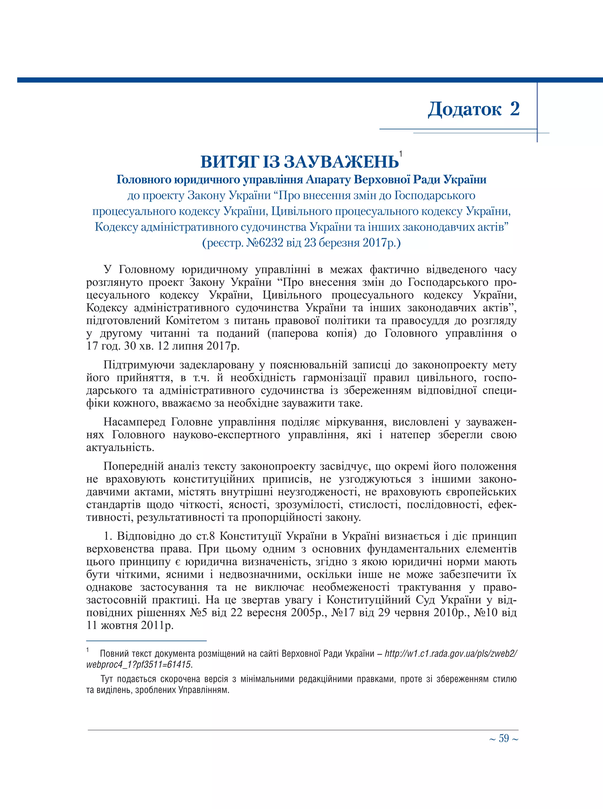 ∼ 59 ∼
Додаток 2
ВИТЯГ ІЗ ЗАУВАЖЕНЬ
1
Головного юридичного управління Апарату Верховної Ради України
до проекту Закону України “Про внесення змін до Господарського
процесуального кодексу України, Цивільного процесуального кодексу України,
Кодексу адміністративного судочинства України та інших законодавчих актів”
(реєстр. №6232 від 23 березня 2017р.)
У Головному юридичному управлінні в межах фактично відведеного часу
розглянуто проект Закону України “Про внесення змін до Господарського про-
цесуального кодексу України, Цивільного процесуального кодексу України,
Кодексу адміністративного судочинства України та інших законодавчих актів”,
підготовлений Комітетом з питань правової політики та правосуддя до розгляду
у другому читанні та поданий (паперова копія) до Головного управління о
17 год. 30 хв. 12 липня 2017р.
Підтримуючи задекларовану у пояснювальній записці до законопроекту мету
його прийняття, в т.ч. й необхідність гармонізації правил цивільного, госпо-
дарського та адміністративного судочинства із збереженням відповідної специ-
фіки кожного, вважаємо за необхідне зауважити таке.
Насамперед Головне управління поділяє міркування, висловлені у зауважен-
нях Головного науково-експертного управління, які і натепер зберегли свою
актуальність.
Попередній аналіз тексту законопроекту засвідчує, що окремі його положення
не враховують конституційних приписів, не узгоджуються з іншими законо-
давчими актами, містять внутрішні неузгодженості, не враховують європейських
стандартів щодо чіткості, ясності, зрозумілості, стислості, послідовності, ефек-
тивності, результативності та пропорційності закону.
1. Відповідно до ст.8 Конституції України в Україні визнається і діє принцип
верховенства права. При цьому одним з основних фундаментальних елементів
цього принципу є юридична визначеність, згідно з якою юридичні норми мають
бути чіткими, ясними і недвозначними, оскільки інше не може забезпечити їх
однакове застосування та не виключає необмеженості трактування у право-
застосовній практиці. На це звертав увагу і Конституційний Суд України у від-
повідних рішеннях №5 від 22 вересня 2005р., №17 від 29 червня 2010р., №10 від
11 жовтня 2011р.
1
	 Повний текст документа розміщений на сайті Верховної Ради України – http://w1.c1.rada.gov.ua/pls/zweb2/
webproc4_1?pf3511=61415.
Тут подається скорочена версія з мінімальними редакційними правками, проте зі збереженням стилю
та виділень, зроблених Управлінням.
 