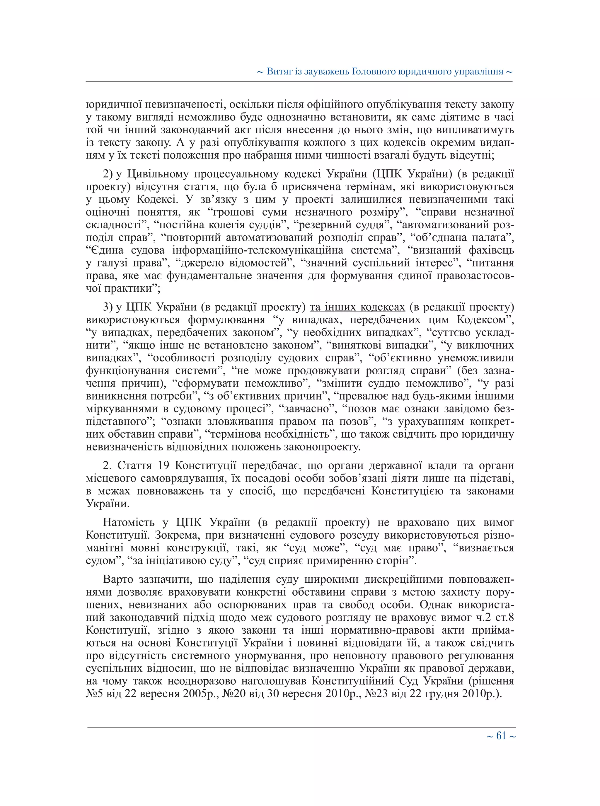 ∼ 61 ∼
юридичної невизначеності, оскільки після офіційного опублікування тексту закону
у такому вигляді неможливо буде однозначно встановити, як саме діятиме в часі
той чи інший законодавчий акт після внесення до нього змін, що випливатимуть
із тексту закону. А у разі опублікування кожного з цих кодексів окремим видан-
ням у їх тексті положення про набрання ними чинності взагалі будуть відсутні;
2) у Цивільному процесуальному кодексі України (ЦПК України) (в редакції
проекту) відсутня стаття, що була б присвячена термінам, які використовуються
у цьому Кодексі. У зв’язку з цим у проекті залишилися невизначеними такі
оціночні поняття, як “грошові суми незначного розміру”, “справи незначної
складності”, “постійна колегія суддів”, “резервний суддя”, “автоматизований роз-
поділ справ”, “повторний автоматизований розподіл справ”, “об’єднана палата”,
“Єдина судова інформаційно-телекомунікаційна система”, “визнаний фахівець
у галузі права”, “джерело відомостей”, “значний суспільний інтерес”, “питання
права, яке має фундаментальне значення для формування єдиної правозастосов-
чої практики”;
3) у ЦПК України (в редакції проекту) та інших кодексах (в редакції проекту)
використовуються формулювання “у випадках, передбачених цим Кодексом”,
“у випадках, передбачених законом”, “у необхідних випадках”, “суттєво усклад-
нити”, “якщо інше не встановлено законом”, “виняткові випадки”, “у виключних
випадках”, “особливості розподілу судових справ”, “об’єктивно унеможливили
функціонування системи”, “не може продовжувати розгляд справи” (без зазна-
чення причин), “сформувати неможливо”, “змінити суддю неможливо”, “у разі
виникнення потреби”, “з об’єктивних причин”, “превалює над будь-якими іншими
міркуваннями в судовому процесі”, “завчасно”, “позов має ознаки завідомо без-
підставного”; “ознаки зловживання правом на позов”, “з урахуванням конкрет-
них обставин справи”, “термінова необхідність”, що також свідчить про юридичну
невизначеність відповідних положень законопроекту.
2. Стаття 19 Конституції передбачає, що органи державної влади та органи
місцевого самоврядування, їх посадові особи зобов’язані діяти лише на підставі,
в межах повноважень та у спосіб, що передбачені Конституцією та законами
України.
Натомість у ЦПК України (в редакції проекту) не враховано цих вимог
Конституції. Зокрема, при визначенні судового розсуду використовуються різно-
манітні мовні конструкції, такі, як “суд може”, “суд має право”, “визнається
судом”, “за ініціативою суду”, “суд сприяє примиренню сторін”.
Варто зазначити, що наділення суду широкими дискреційними повноважен-
нями дозволяє враховувати конкретні обставини справи з метою захисту пору-
шених, невизнаних або оспорюваних прав та свобод особи. Однак використа-
ний законодавчий підхід щодо меж судового розгляду не враховує вимог ч.2 ст.8
Конституції, згідно з якою закони та інші нормативно-правові акти прийма-
ються на основі Конституції України і повинні відповідати їй, а також свідчить
про відсутність системного унормування, про неповноту правового регулювання
суспільних відносин, що не відповідає визначенню України як правової держави,
на чому також неодноразово наголошував Конституційний Суд України (рішення
№5 від 22 вересня 2005р., №20 від 30 вересня 2010р., №23 від 22 грудня 2010р.).
∼ Витяг із зауважень Головного юридичного управління ∼
 