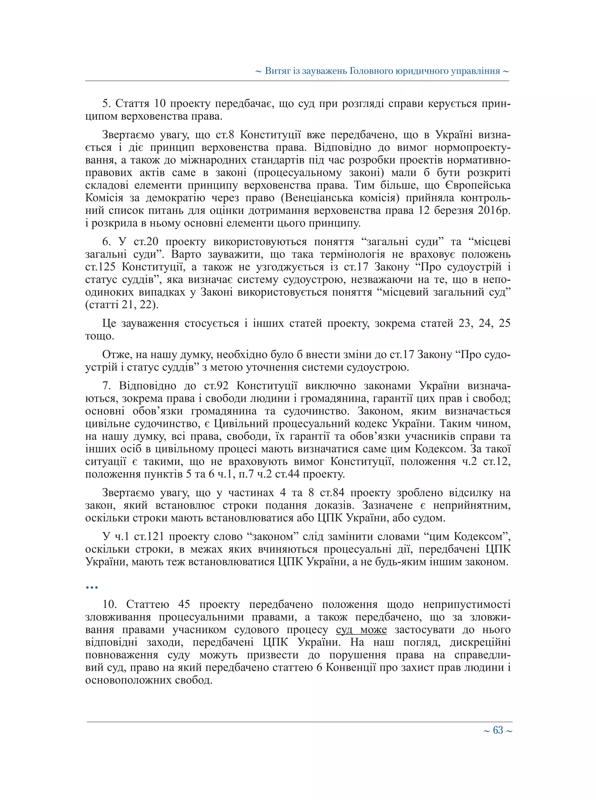 ∼ 63 ∼
5. Стаття 10 проекту передбачає, що суд при розгляді справи керується прин-
ципом верховенства права.
Звертаємо увагу, що ст.8 Конституції вже передбачено, що в Україні визна-
ється і діє принцип верховенства права. Відповідно до вимог нормопроекту-
вання, а також до міжнародних стандартів під час розробки проектів нормативно-
правових актів саме в законі (процесуальному законі) мали б бути розкриті
складові елементи принципу верховенства права. Тим більше, що Європейська
Комісія за демократію через право (Венеціанська комісія) прийняла контроль-
ний список питань для оцінки дотримання верховенства права 12 березня 2016р.
і розкрила в ньому основні елементи цього принципу.
6. У ст.20 проекту використовуються поняття “загальні суди” та “місцеві
загальні суди”. Варто зауважити, що така термінологія не враховує положень
ст.125 Конституції, а також не узгоджується із ст.17 Закону “Про судоустрій і
статус суддів”, яка визначає систему судоустрою, незважаючи на те, що в непо-
одиноких випадках у Законі використовується поняття “місцевий загальний суд”
(статті 21, 22).
Це зауваження стосується і інших статей проекту, зокрема статей 23, 24, 25
тощо.
Отже, на нашу думку, необхідно було б внести зміни до ст.17 Закону “Про судо-
устрій і статус суддів” з метою уточнення системи судоустрою.
7. Відповідно до ст.92 Конституції виключно законами України визнача-
ються, зокрема права і свободи людини і громадянина, гарантії цих прав і свобод;
основні обов’язки громадянина та судочинство. Законом, яким визначається
цивільне судочинство, є Цивільний процесуальний кодекс України. Таким чином,
на нашу думку, всі права, свободи, їх гарантії та обов’язки учасників справи та
інших осіб в цивільному процесі мають визначатися саме цим Кодексом. За такої
ситуації є такими, що не враховують вимог Конституції, положення ч.2 ст.12,
положення пунктів 5 та 6 ч.1, п.7 ч.2 ст.44 проекту.
Звертаємо увагу, що у частинах 4 та 8 ст.84 проекту зроблено відсилку на
закон, який встановлює строки подання доказів. Зазначене є неприйнятним,
оскільки строки мають встановлюватися або ЦПК України, або судом.
У ч.1 ст.121 проекту слово “законом” слід замінити словами “цим Кодексом”,
оскільки строки, в межах яких вчиняються процесуальні дії, передбачені ЦПК
України, мають теж встановлюватися ЦПК України, а не будь-яким іншим законом.
…
10. Статтею 45 проекту передбачено положення щодо неприпустимості
зловживання процесуальними правами, а також передбачено, що за зловжи-
вання правами учасником судового процесу суд може застосувати до нього
відповідні заходи, передбачені ЦПК України. На наш погляд, дискреційні
повноваження суду можуть призвести до порушення права на справедли-
вий суд, право на який передбачено статтею 6 Конвенції про захист прав людини і
основоположних свобод.
∼ Витяг із зауважень Головного юридичного управління ∼
 