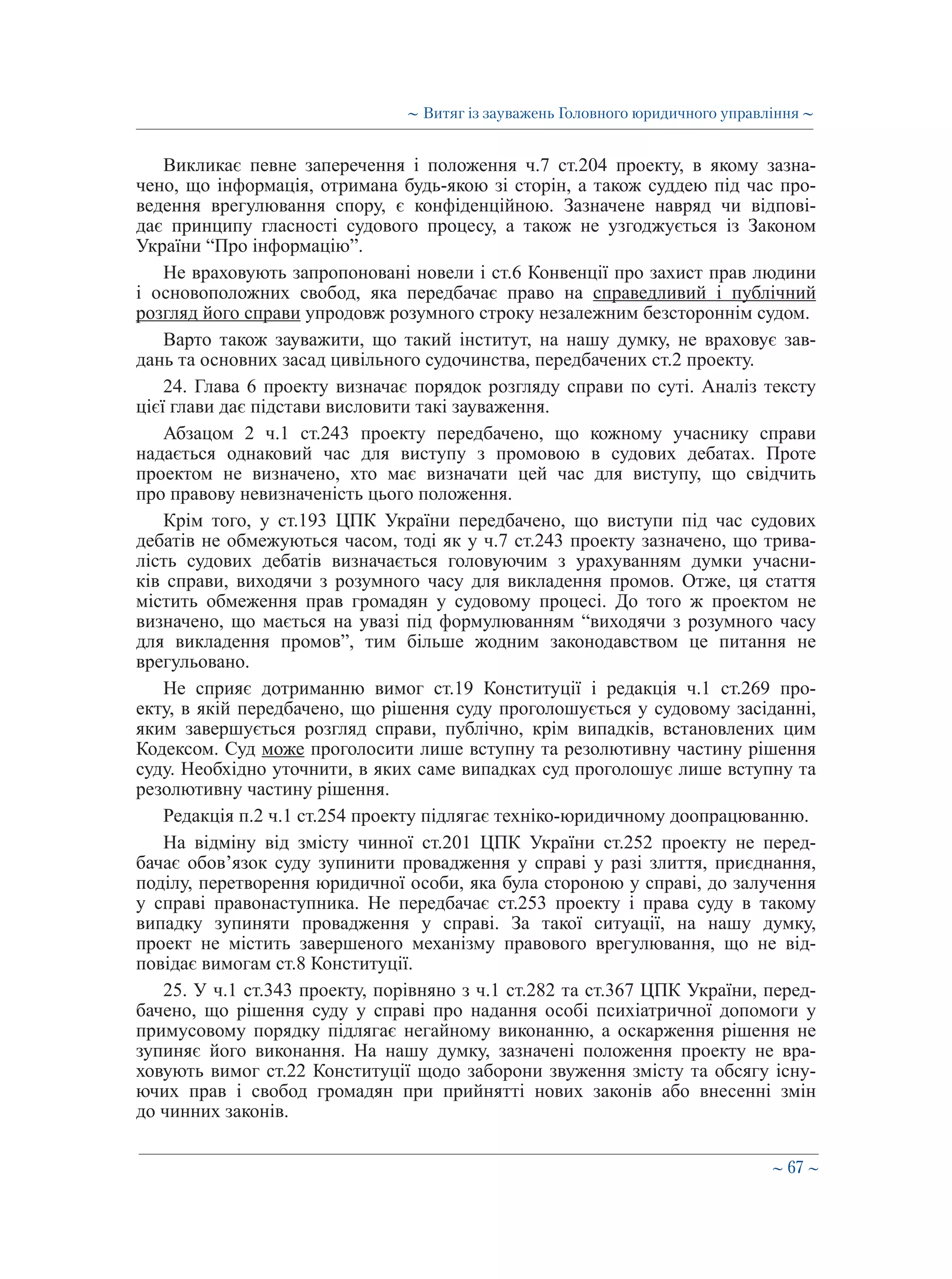 ∼ 67 ∼
Викликає певне заперечення і положення ч.7 ст.204 проекту, в якому зазна-
чено, що інформація, отримана будь-якою зі сторін, а також суддею під час про-
ведення врегулювання спору, є конфіденційною. Зазначене навряд чи відпові-
дає принципу гласності судового процесу, а також не узгоджується із Законом
України “Про інформацію”.
Не враховують запропоновані новели і ст.6 Конвенції про захист прав людини
і основоположних свобод, яка передбачає право на справедливий і публічний
розгляд його справи упродовж розумного строку незалежним безстороннім судом.
Варто також зауважити, що такий інститут, на нашу думку, не враховує зав-
дань та основних засад цивільного судочинства, передбачених ст.2 проекту.
24. Глава 6 проекту визначає порядок розгляду справи по суті. Аналіз тексту
цієї глави дає підстави висловити такі зауваження.
Абзацом 2 ч.1 ст.243 проекту передбачено, що кожному учаснику справи
надається однаковий час для виступу з промовою в судових дебатах. Проте
проектом не визначено, хто має визначати цей час для виступу, що свідчить
про правову невизначеність цього положення.
Крім того, у ст.193 ЦПК України передбачено, що виступи під час судових
дебатів не обмежуються часом, тоді як у ч.7 ст.243 проекту зазначено, що трива-
лість судових дебатів визначається головуючим з урахуванням думки учасни-
ків справи, виходячи з розумного часу для викладення промов. Отже, ця стаття
містить обмеження прав громадян у судовому процесі. До того ж проектом не
визначено, що мається на увазі під формулюванням “виходячи з розумного часу
для викладення промов”, тим більше жодним законодавством це питання не
врегульовано.
Не сприяє дотриманню вимог ст.19 Конституції і редакція ч.1 ст.269 про-
екту, в якій передбачено, що рішення суду проголошується у судовому засіданні,
яким завершується розгляд справи, публічно, крім випадків, встановлених цим
Кодексом. Суд може проголосити лише вступну та резолютивну частину рішення
суду. Необхідно уточнити, в яких саме випадках суд проголошує лише вступну та
резолютивну частину рішення.
Редакція п.2 ч.1 ст.254 проекту підлягає техніко-юридичному доопрацюванню.
На відміну від змісту чинної ст.201 ЦПК України ст.252 проекту не перед-
бачає обов’язок суду зупинити провадження у справі у разі злиття, приєднання,
поділу, перетворення юридичної особи, яка була стороною у справі, до залучення
у справі правонаступника. Не передбачає ст.253 проекту і права суду в такому
випадку зупиняти провадження у справі. За такої ситуації, на нашу думку,
проект не містить завершеного механізму правового врегулювання, що не від-
повідає вимогам ст.8 Конституції.
25. У ч.1 ст.343 проекту, порівняно з ч.1 ст.282 та ст.367 ЦПК України, перед-
бачено, що рішення суду у справі про надання особі психіатричної допомоги у
примусовому порядку підлягає негайному виконанню, а оскарження рішення не
зупиняє його виконання. На нашу думку, зазначені положення проекту не вра-
ховують вимог ст.22 Конституції щодо заборони звуження змісту та обсягу існу-
ючих прав і свобод громадян при прийнятті нових законів або внесенні змін
до чинних законів.
∼ Витяг із зауважень Головного юридичного управління ∼
 
