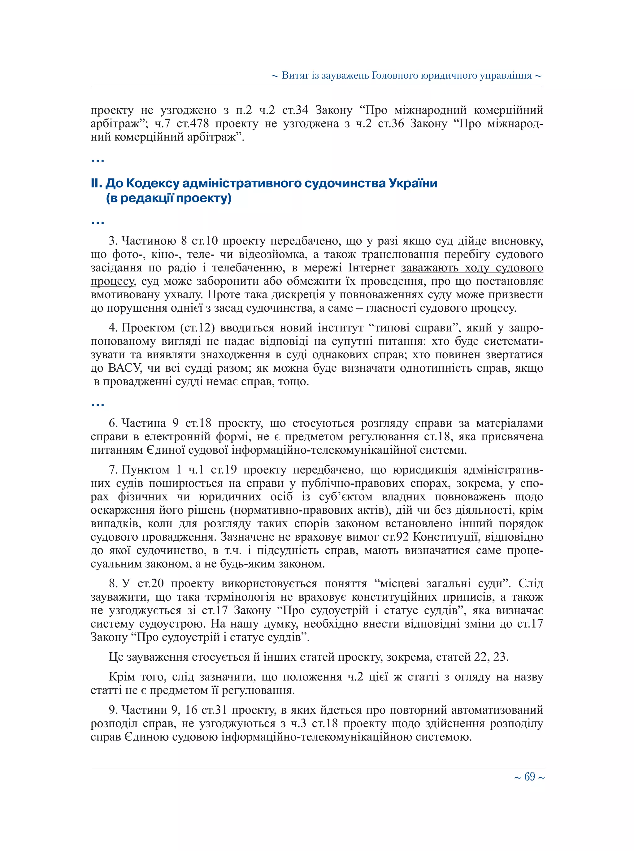 ∼ 69 ∼
проекту не узгоджено з п.2 ч.2 ст.34 Закону “Про міжнародний комерційний
арбітраж”; ч.7 ст.478 проекту не узгоджена з ч.2 ст.36 Закону “Про міжнарод-
ний комерційний арбітраж”.
…
ІІ. До Кодексу адміністративного судочинства України  
(в редакції проекту)
…
3. Частиною 8 ст.10 проекту передбачено, що у разі якщо суд дійде висновку,
що фото-, кіно-, теле- чи відеозйомка, а також транслювання перебігу судового
засідання по радіо і телебаченню, в мережі Інтернет заважають ходу судового
процесу, суд може заборонити або обмежити їх проведення, про що постановляє
вмотивовану ухвалу. Проте така дискреція у повноваженнях суду може призвести
до порушення однієї з засад судочинства, а саме – гласності судового процесу.
4. Проектом (ст.12) вводиться новий інститут “типові справи”, який у запро-
понованому вигляді не надає відповіді на супутні питання: хто буде системати-
зувати та виявляти знаходження в суді однакових справ; хто повинен звертатися
до ВАСУ, чи всі судді разом; як можна буде визначати однотипність справ, якщо
в провадженні судді немає справ, тощо.
…
6. Частина 9 ст.18 проекту, що стосуються розгляду справи за матеріалами
справи в електронній формі, не є предметом регулювання ст.18, яка присвячена
питанням Єдиної судової інформаційно-телекомунікаційної системи.
7. Пунктом 1 ч.1 ст.19 проекту передбачено, що юрисдикція адміністратив-
них судів поширюється на справи у публічно-правових спорах, зокрема, у спо-
рах фізичних чи юридичних осіб із суб’єктом владних повноважень щодо
оскарження його рішень (нормативно-правових актів), дій чи без діяльності, крім
випадків, коли для розгляду таких спорів законом встановлено інший порядок
судового провадження. Зазначене не враховує вимог ст.92 Конституції, відповідно
до якої судочинство, в т.ч. і підсудність справ, мають визначатися саме проце-
суальним законом, а не будь-яким законом.
8. У ст.20 проекту використовується поняття “місцеві загальні суди”. Слід
зауважити, що така термінологія не враховує конституційних приписів, а також
не узгоджується зі ст.17 Закону “Про судоустрій і статус суддів”, яка визначає
систему судоустрою. На нашу думку, необхідно внести відповідні зміни до ст.17
Закону “Про судоустрій і статус суддів”.
Це зауваження стосується й інших статей проекту, зокрема, статей 22, 23.
Крім того, слід зазначити, що положення ч.2 цієї ж статті з огляду на назву
статті не є предметом її регулювання.
9. Частини 9, 16 ст.31 проекту, в яких йдеться про повторний автоматизований
розподіл справ, не узгоджуються з ч.3 ст.18 проекту щодо здійснення розподілу
справ Єдиною судовою інформаційно-телекомунікаційною системою.
∼ Витяг із зауважень Головного юридичного управління ∼
 