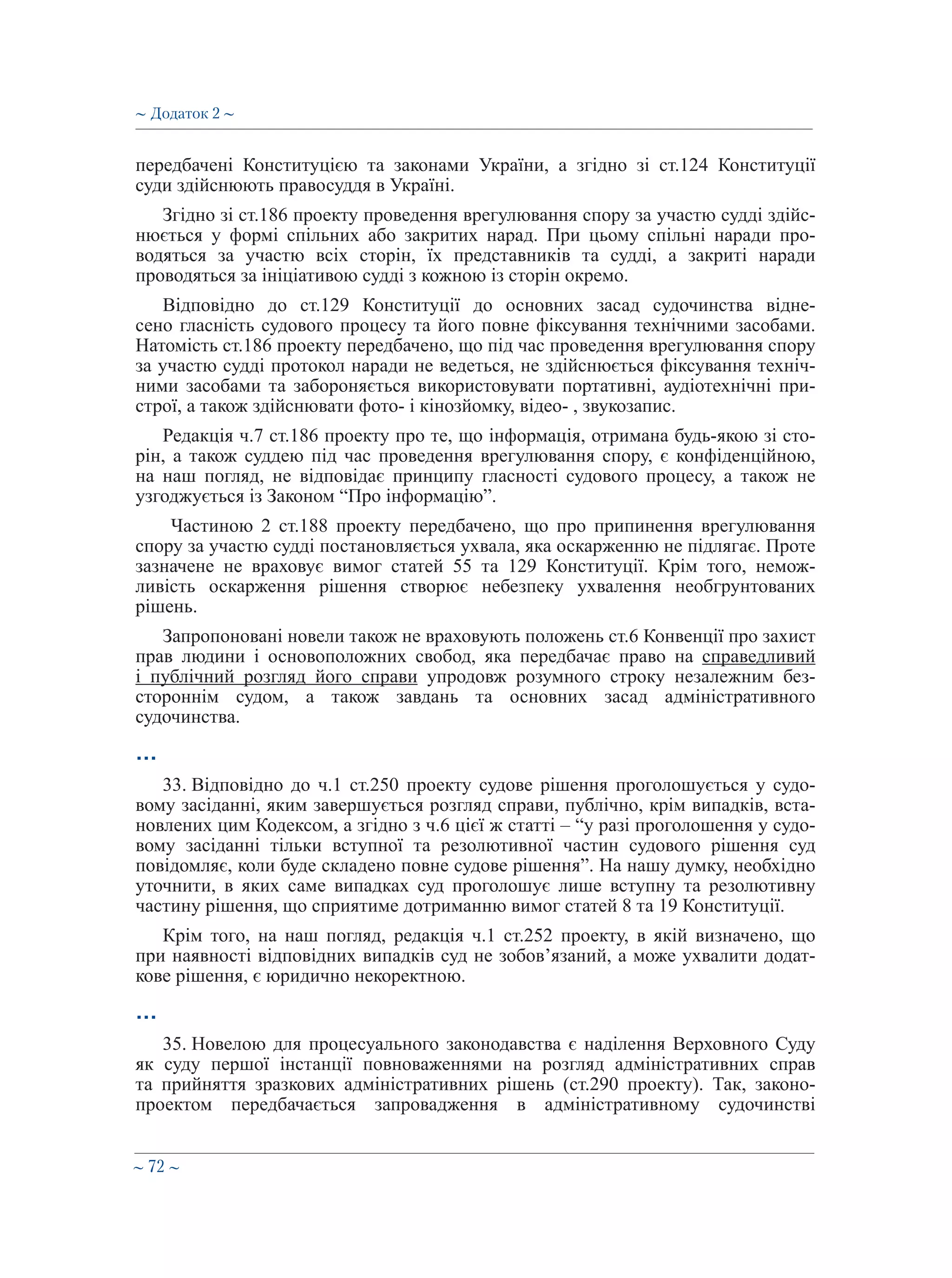 ∼ 72 ∼
передбачені Конституцією та законами України, а згідно зі ст.124 Конституції
суди здійснюють правосуддя в Україні.
Згідно зі ст.186 проекту проведення врегулювання спору за участю судді здійс-
нюється у формі спільних або закритих нарад. При цьому спільні наради про-
водяться за участю всіх сторін, їх представників та судді, а закриті наради
проводяться за ініціативою судді з кожною із сторін окремо.
Відповідно до ст.129 Конституції до основних засад судочинства відне-
сено гласність судового процесу та його повне фіксування технічними засобами.
Натомість ст.186 проекту передбачено, що під час проведення врегулювання спору
за участю судді протокол наради не ведеться, не здійснюється фіксування техніч-
ними засобами та забороняється використовувати портативні, аудіотехнічні при-
строї, а також здійснювати фото- і кінозйомку, відео- , звукозапис.
Редакція ч.7 ст.186 проекту про те, що інформація, отримана будь-якою зі сто-
рін, а також суддею під час проведення врегулювання спору, є конфіденційною,
на наш погляд, не відповідає принципу гласності судового процесу, а також не
узгоджується із Законом “Про інформацію”.
Частиною 2 ст.188 проекту передбачено, що про припинення врегулювання
спору за участю судді постановляється ухвала, яка оскарженню не підлягає. Проте
зазначене не враховує вимог статей 55 та 129 Конституції. Крім того, немож-
ливість оскарження рішення створює небезпеку ухвалення необгрунтованих
рішень.
Запропоновані новели також не враховують положень ст.6 Конвенції про захист
прав людини і основоположних свобод, яка передбачає право на справедливий
і публічний розгляд його справи упродовж розумного строку незалежним без-
стороннім судом, а також завдань та основних засад адміністративного
судочинства.
…
33. Відповідно до ч.1 ст.250 проекту судове рішення проголошується у судо-
вому засіданні, яким завершується розгляд справи, публічно, крім випадків, вста-
новлених цим Кодексом, а згідно з ч.6 цієї ж статті – “у разі проголошення у судо-
вому засіданні тільки вступної та резолютивної частин судового рішення суд
повідомляє, коли буде складено повне судове рішення”. На нашу думку, необхідно
уточнити, в яких саме випадках суд проголошує лише вступну та резолютивну
частину рішення, що сприятиме дотриманню вимог статей 8 та 19 Конституції.
Крім того, на наш погляд, редакція ч.1 ст.252 проекту, в якій визначено, що
при наявності відповідних випадків суд не зобов’язаний, а може ухвалити додат-
кове рішення, є юридично некоректною.
…
35. Новелою для процесуального законодавства є наділення Верховного Суду
як суду першої інстанції повноваженнями на розгляд адміністративних справ
та прийняття зразкових адміністративних рішень (ст.290 проекту). Так, законо-
проектом передбачається запровадження в адміністративному судочинстві
∼ Додаток 2 ∼
 