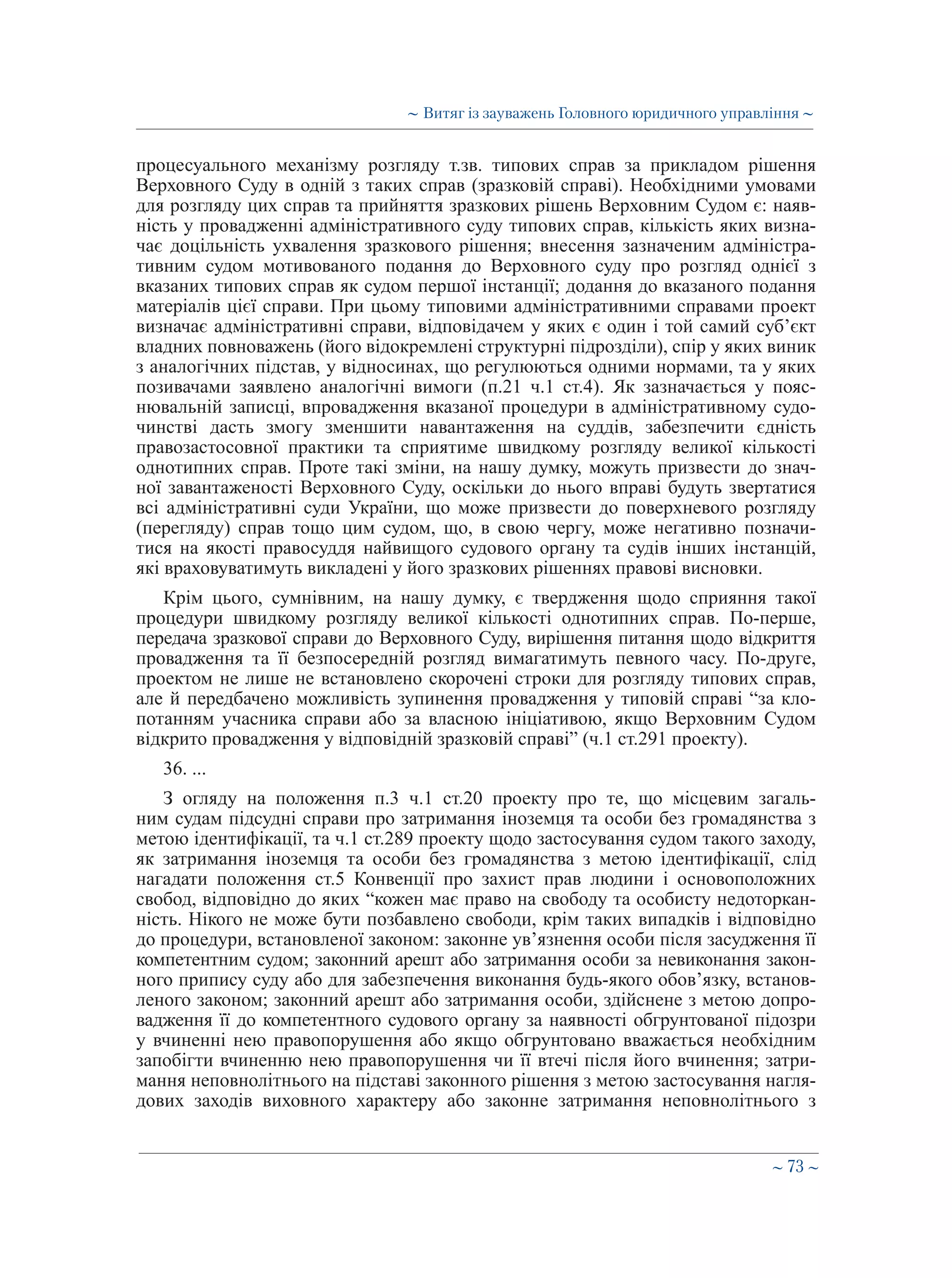 ∼ 73 ∼
процесуального механізму розгляду т.зв. типових справ за прикладом рішення
Верховного Суду в одній з таких справ (зразковій справі). Необхідними умовами
для розгляду цих справ та прийняття зразкових рішень Верховним Судом є: наяв-
ність у провадженні адміністративного суду типових справ, кількість яких визна-
чає доцільність ухвалення зразкового рішення; внесення зазначеним адміністра-
тивним судом мотивованого подання до Верховного суду про розгляд однієї з
вказаних типових справ як судом першої інстанції; додання до вказаного подання
матеріалів цієї справи. При цьому типовими адміністративними справами проект
визначає адміністративні справи, відповідачем у яких є один і той самий суб’єкт
владних повноважень (його відокремлені структурні підрозділи), спір у яких виник
з аналогічних підстав, у відносинах, що регулюються одними нормами, та у яких
позивачами заявлено аналогічні вимоги (п.21 ч.1 ст.4). Як зазначається у пояс-
нювальній записці, впровадження вказаної процедури в адміністративному судо-
чинстві дасть змогу зменшити навантаження на суддів, забезпечити єдність
правозастосовної практики та сприятиме швидкому розгляду великої кількості
однотипних справ. Проте такі зміни, на нашу думку, можуть призвести до знач-
ної завантаженості Верховного Суду, оскільки до нього вправі будуть звертатися
всі адміністративні суди України, що може призвести до поверхневого розгляду
(перегляду) справ тощо цим судом, що, в свою чергу, може негативно позначи-
тися на якості правосуддя найвищого судового органу та судів інших інстанцій,
які враховуватимуть викладені у його зразкових рішеннях правові висновки.
Крім цього, сумнівним, на нашу думку, є твердження щодо сприяння такої
процедури швидкому розгляду великої кількості однотипних справ. По-перше,
передача зразкової справи до Верховного Суду, вирішення питання щодо відкриття
провадження та її безпосередній розгляд вимагатимуть певного часу. По-друге,
проектом не лише не встановлено скорочені строки для розгляду типових справ,
але й передбачено можливість зупинення провадження у типовій справі “за кло-
потанням учасника справи або за власною ініціативою, якщо Верховним Судом
відкрито провадження у відповідній зразковій справі” (ч.1 ст.291 проекту).
36. ...
З огляду на положення п.3 ч.1 ст.20 проекту про те, що місцевим загаль-
ним судам підсудні справи про затримання іноземця та особи без громадянства з
метою ідентифікації, та ч.1 ст.289 проекту щодо застосування судом такого заходу,
як затримання іноземця та особи без громадянства з метою ідентифікації, слід
нагадати положення ст.5 Конвенції про захист прав людини і основоположних
свобод, відповідно до яких “кожен має право на свободу та особисту недоторкан-
ність. Нікого не може бути позбавлено свободи, крім таких випадків і відповідно
до процедури, встановленої законом: законне ув’язнення особи після засудження її
компетентним судом; законний арешт або затримання особи за невиконання закон-
ного припису суду або для забезпечення виконання будь-якого обов’язку, встанов-
леного законом; законний арешт або затримання особи, здійснене з метою допро-
вадження її до компетентного судового органу за наявності обгрунтованої підозри
у вчиненні нею правопорушення або якщо обгрунтовано вважається необхідним
запобігти вчиненню нею правопорушення чи її втечі після його вчинення; затри-
мання неповнолітнього на підставі законного рішення з метою застосування нагля-
дових заходів виховного характеру або законне затримання неповнолітнього з
∼ Витяг із зауважень Головного юридичного управління ∼
 
