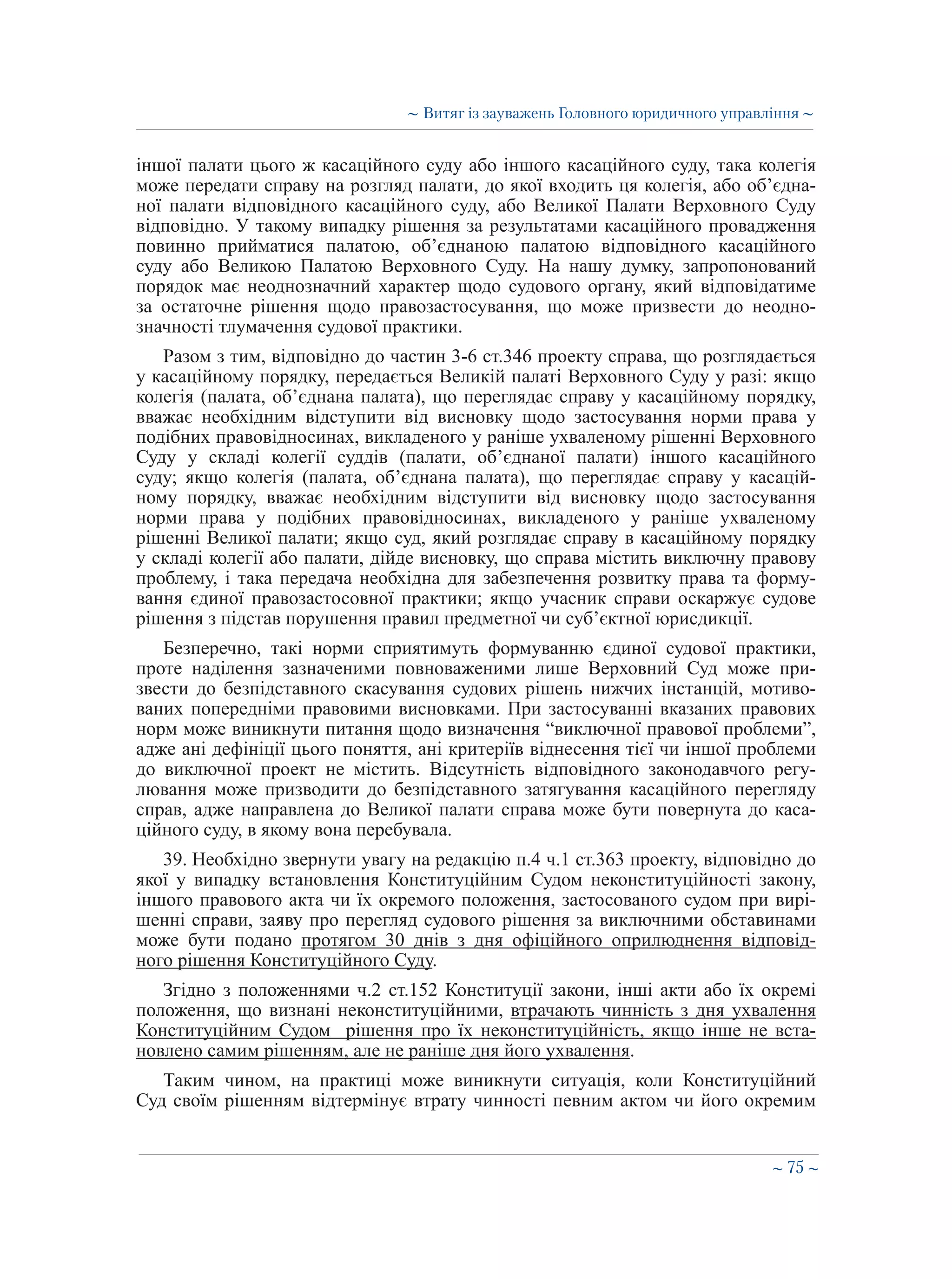 ∼ 75 ∼
іншої палати цього ж касаційного суду або іншого касаційного суду, така колегія
може передати справу на розгляд палати, до якої входить ця колегія, або об’єдна-
ної палати відповідного касаційного суду, або Великої Палати Верховного Суду
відповідно. У такому випадку рішення за результатами касаційного провадження
повинно прийматися палатою, об’єднаною палатою відповідного касаційного
суду або Великою Палатою Верховного Суду. На нашу думку, запропонований
порядок має неоднозначний характер щодо судового органу, який відповідатиме
за остаточне рішення щодо правозастосування, що може призвести до неодно-
значності тлумачення судової практики.
Разом з тим, відповідно до частин 3-6 ст.346 проекту справа, що розглядається
у касаційному порядку, передається Великій палаті Верховного Суду у разі: якщо
колегія (палата, об’єднана палата), що переглядає справу у касаційному порядку,
вважає необхідним відступити від висновку щодо застосування норми права у
подібних правовідносинах, викладеного у раніше ухваленому рішенні Верховного
Суду у складі колегії суддів (палати, об’єднаної палати) іншого касаційного
суду; якщо колегія (палата, об’єднана палата), що переглядає справу у касацій-
ному порядку, вважає необхідним відступити від висновку щодо застосування
норми права у подібних правовідносинах, викладеного у раніше ухваленому
рішенні Великої палати; якщо суд, який розглядає справу в касаційному порядку
у складі колегії або палати, дійде висновку, що справа містить виключну правову
проблему, і така передача необхідна для забезпечення розвитку права та форму-
вання єдиної правозастосовної практики; якщо учасник справи оскаржує судове
рішення з підстав порушення правил предметної чи суб’єктної юрисдикції.
Безперечно, такі норми сприятимуть формуванню єдиної судової практики,
проте наділення зазначеними повноваженими лише Верховний Суд може при-
звести до безпідставного скасування судових рішень нижчих інстанцій, мотиво-
ваних попередніми правовими висновками. При застосуванні вказаних правових
норм може виникнути питання щодо визначення “виключної правової проблеми”,
адже ані дефініції цього поняття, ані критеріїв віднесення тієї чи іншої проблеми
до виключної проект не містить. Відсутність відповідного законодавчого регу-
лювання може призводити до безпідставного затягування касаційного перегляду
справ, адже направлена до Великої палати справа може бути повернута до каса-
ційного суду, в якому вона перебувала.
39. Необхідно звернути увагу на редакцію п.4 ч.1 ст.363 проекту, відповідно до
якої у випадку встановлення Конституційним Судом неконституційності закону,
іншого правового акта чи їх окремого положення, застосованого судом при вирі-
шенні справи, заяву про перегляд судового рішення за виключними обставинами
може бути подано протягом 30 днів з дня офіційного оприлюднення відповід-
ного рішення Конституційного Суду.
Згідно з положеннями ч.2 ст.152 Конституції закони, інші акти або їх окремі
положення, що визнані неконституційними, втрачають чинність з дня ухвалення
Конституційним Судом рішення про їх неконституційність, якщо інше не вста-
новлено самим рішенням, але не раніше дня його ухвалення.
Таким чином, на практиці може виникнути ситуація, коли Конституційний
Суд своїм рішенням відтермінує втрату чинності певним актом чи його окремим
∼ Витяг із зауважень Головного юридичного управління ∼
 