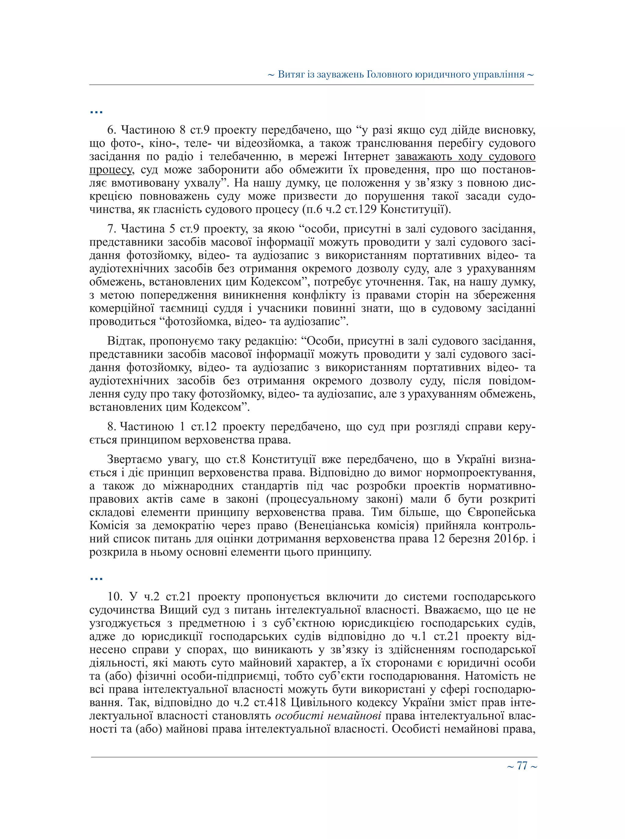 ∼ 77 ∼
…
6. Частиною 8 ст.9 проекту передбачено, що “у разі якщо суд дійде висновку,
що фото-, кіно-, теле- чи відеозйомка, а також транслювання перебігу судового
засідання по радіо і телебаченню, в мережі Інтернет заважають ходу судового
процесу, суд може заборонити або обмежити їх проведення, про що постанов-
ляє вмотивовану ухвалу”. На нашу думку, це положення у зв’язку з повною дис-
крецією повноважень суду може призвести до порушення такої засади судо-
чинства, як гласність судового процесу (п.6 ч.2 ст.129 Конституції).
7. Частина 5 ст.9 проекту, за якою “особи, присутні в залі судового засідання,
представники засобів масової інформації можуть проводити у залі судового засі-
дання фотозйомку, відео- та аудіозапис з використанням портативних відео- та
аудіотехнічних засобів без отримання окремого дозволу суду, але з урахуванням
обмежень, встановлених цим Кодексом”, потребує уточнення. Так, на нашу думку,
з метою попередження виникнення конфлікту із правами сторін на збереження
комерційної таємниці суддя і учасники повинні знати, що в судовому засіданні
проводиться “фотозйомка, відео- та аудіозапис”.
Відтак, пропонуємо таку редакцію: “Особи, присутні в залі судового засідання,
представники засобів масової інформації можуть проводити у залі судового засі-
дання фотозйомку, відео- та аудіозапис з використанням портативних відео- та
аудіотехнічних засобів без отримання окремого дозволу суду, після повідом-
лення суду про таку фотозйомку, відео- та аудіозапис, але з урахуванням обмежень,
встановлених цим Кодексом”.
8. Частиною 1 ст.12 проекту передбачено, що суд при розгляді справи керу-
ється принципом верховенства права.
Звертаємо увагу, що ст.8 Конституції вже передбачено, що в Україні визна-
ється і діє принцип верховенства права. Відповідно до вимог нормопроектування,
а також до міжнародних стандартів під час розробки проектів нормативно-
правових актів саме в законі (процесуальному законі) мали б бути розкриті
складові елементи принципу верховенства права. Тим більше, що Європейська
Комісія за демократію через право (Венеціанська комісія) прийняла контроль-
ний список питань для оцінки дотримання верховенства права 12 березня 2016р. і
розкрила в ньому основні елементи цього принципу.
…
10. У ч.2 ст.21 проекту пропонується включити до системи господарського
судочинства Вищий суд з питань інтелектуальної власності. Вважаємо, що це не
узгоджується з предметною і з суб’єктною юрисдикцією господарських судів,
адже до юрисдикції господарських судів відповідно до ч.1 ст.21 проекту від-
несено справи у спорах, що виникають у зв’язку із здійсненням господарської
діяльності, які мають суто майновий характер, а їх сторонами є юридичні особи
та (або) фізичні особи-підприємці, тобто суб’єкти господарювання. Натомість не
всі права інтелектуальної власності можуть бути використані у сфері господарю-
вання. Так, відповідно до ч.2 ст.418 Цивільного кодексу України зміст прав інте-
лектуальної власності становлять особисті немайнові права інтелектуальної влас-
ності та (або) майнові права інтелектуальної власності. Особисті немайнові права,
∼ Витяг із зауважень Головного юридичного управління ∼
 