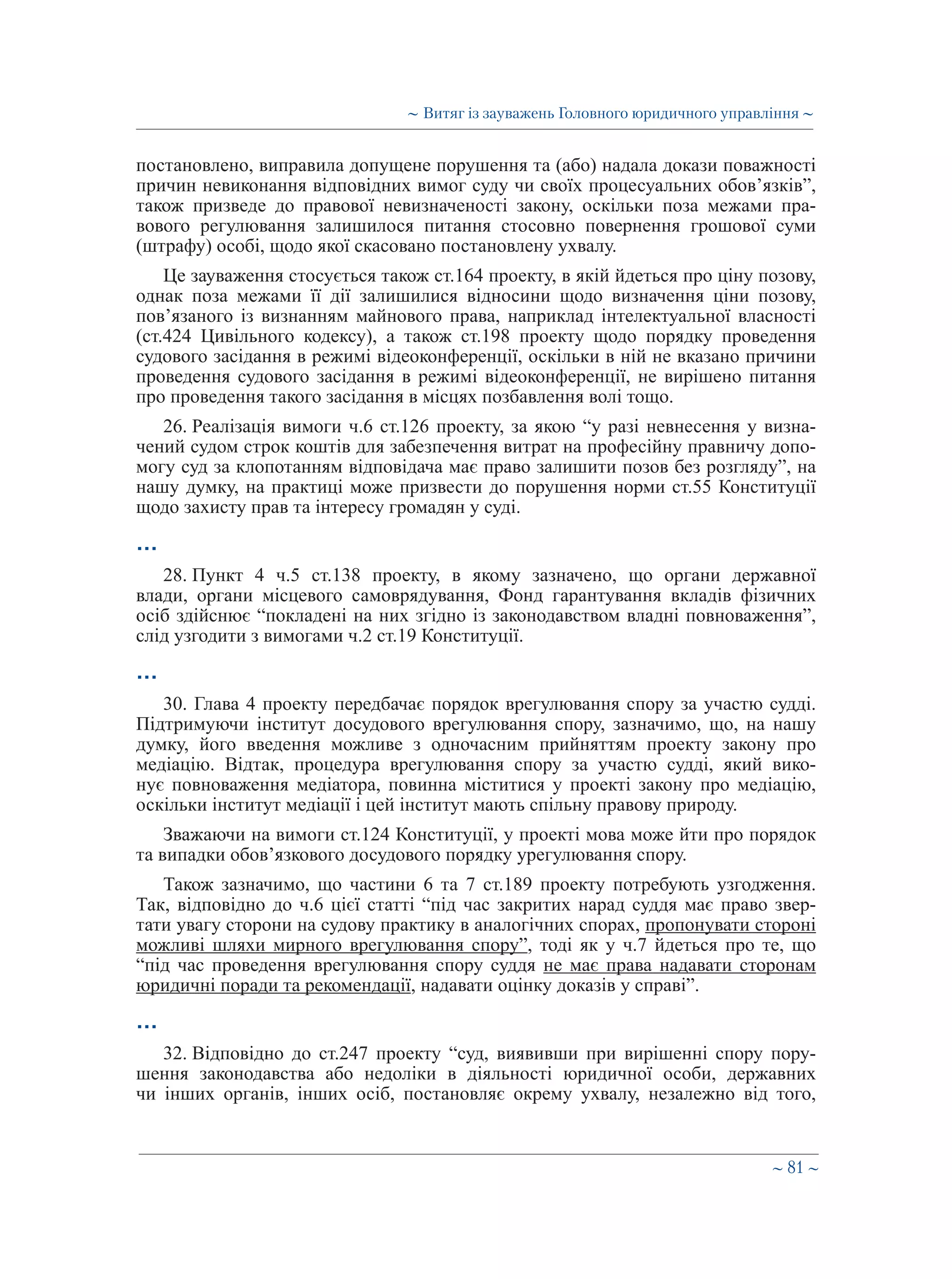 ∼ 81 ∼
постановлено, виправила допущене порушення та (або) надала докази поважності
причин невиконання відповідних вимог суду чи своїх процесуальних обов’язків”,
також призведе до правової невизначеності закону, оскільки поза межами пра-
вового регулювання залишилося питання стосовно повернення грошової суми
(штрафу) особі, щодо якої скасовано постановлену ухвалу.
Це зауваження стосується також ст.164 проекту, в якій йдеться про ціну позову,
однак поза межами її дії залишилися відносини щодо визначення ціни позову,
пов’язаного із визнанням майнового права, наприклад інтелектуальної власності
(ст.424 Цивільного кодексу), а також ст.198 проекту щодо порядку проведення
судового засідання в режимі відеоконференції, оскільки в ній не вказано причини
проведення судового засідання в режимі відеоконференції, не вирішено питання
про проведення такого засідання в місцях позбавлення волі тощо.
26. Реалізація вимоги ч.6 ст.126 проекту, за якою “у разі невнесення у визна-
чений судом строк коштів для забезпечення витрат на професійну правничу допо-
могу суд за клопотанням відповідача має право залишити позов без розгляду”, на
нашу думку, на практиці може призвести до порушення норми ст.55 Конституції
щодо захисту прав та інтересу громадян у суді.
…
28. Пункт 4 ч.5 ст.138 проекту, в якому зазначено, що органи державної
влади, органи місцевого самоврядування, Фонд гарантування вкладів фізичних
осіб здійснює “покладені на них згідно із законодавством владні повноваження”,
слід узгодити з вимогами ч.2 ст.19 Конституції.
…
30. Глава 4 проекту передбачає порядок врегулювання спору за участю судді.
Підтримуючи інститут досудового врегулювання спору, зазначимо, що, на нашу
думку, його введення можливе з одночасним прийняттям проекту закону про
медіацію. Відтак, процедура врегулювання спору за участю судді, який вико-
нує повноваження медіатора, повинна міститися у проекті закону про медіацію,
оскільки інститут медіації і цей інститут мають спільну правову природу.
Зважаючи на вимоги ст.124 Конституції, у проекті мова може йти про порядок
та випадки обов’язкового досудового порядку урегулювання спору.
Також зазначимо, що частини 6 та 7 ст.189 проекту потребують узгодження.
Так, відповідно до ч.6 цієї статті “під час закритих нарад суддя має право звер-
тати увагу сторони на судову практику в аналогічних спорах, пропонувати стороні
можливі шляхи мирного врегулювання спору”, тоді як у ч.7 йдеться про те, що
“під час проведення врегулювання спору суддя не має права надавати сторонам
юридичні поради та рекомендації, надавати оцінку доказів у справі”.
…
32. Відповідно до ст.247 проекту “суд, виявивши при вирішенні спору пору-
шення законодавства або недоліки в діяльності юридичної особи, державних
чи інших органів, інших осіб, постановляє окрему ухвалу, незалежно від того,
∼ Витяг із зауважень Головного юридичного управління ∼
 