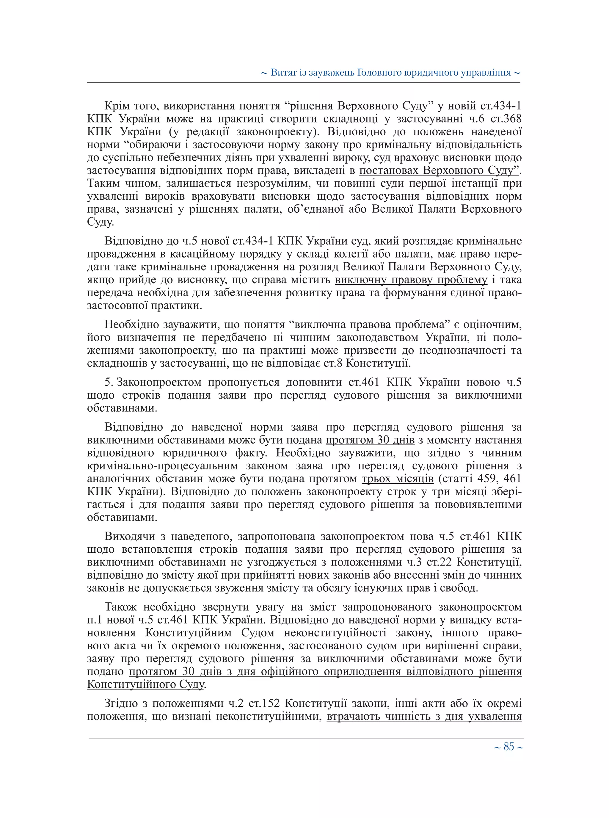 ∼ 85 ∼
Крім того, використання поняття “рішення Верховного Суду” у новій ст.434-1
КПК України може на практиці створити складнощі у застосуванні ч.6 ст.368
КПК України (у редакції законопроекту). Відповідно до положень наведеної
норми “обираючи і застосовуючи норму закону про кримінальну відповідальність
до суспільно небезпечних діянь при ухваленні вироку, суд враховує висновки щодо
застосування відповідних норм права, викладені в постановах Верховного Суду”.
Таким чином, залишається незрозумілим, чи повинні суди першої інстанції при
ухваленні вироків враховувати висновки щодо застосування відповідних норм
права, зазначені у рішеннях палати, об’єднаної або Великої Палати Верховного
Суду.
Відповідно до ч.5 нової ст.434-1 КПК України суд, який розглядає кримінальне
провадження в касаційному порядку у складі колегії або палати, має право пере-
дати таке кримінальне провадження на розгляд Великої Палати Верховного Суду,
якщо прийде до висновку, що справа містить виключну правову проблему і така
передача необхідна для забезпечення розвитку права та формування єдиної право-
застосовної практики.
Необхідно зауважити, що поняття “виключна правова проблема” є оціночним,
його визначення не передбачено ні чинним законодавством України, ні поло-
женнями законопроекту, що на практиці може призвести до неоднозначності та
складнощів у застосуванні, що не відповідає ст.8 Конституції.
5. Законопроектом пропонується доповнити ст.461 КПК України новою ч.5
щодо строків подання заяви про перегляд судового рішення за виключними
обставинами.
Відповідно до наведеної норми заява про перегляд судового рішення за
виключними обставинами може бути подана протягом 30 днів з моменту настання
відповідного юридичного факту. Необхідно зауважити, що згідно з чинним
кримінально-процесуальним законом заява про перегляд судового рішення з
аналогічних обставин може бути подана протягом трьох місяців (статті 459, 461
КПК України). Відповідно до положень законопроекту строк у три місяці збері-
гається і для подання заяви про перегляд судового рішення за нововиявленими
обставинами.
Виходячи з наведеного, запропонована законопроектом нова ч.5 ст.461 КПК
щодо встановлення строків подання заяви про перегляд судового рішення за
виключними обставинами не узгоджується з положеннями ч.3 ст.22 Конституції,
відповідно до змісту якої при прийнятті нових законів або внесенні змін до чинних
законів не допускається звуження змісту та обсягу існуючих прав і свобод.
Також необхідно звернути увагу на зміст запропонованого законопроектом
п.1 нової ч.5 ст.461 КПК України. Відповідно до наведеної норми у випадку вста-
новлення Конституційним Судом неконституційності закону, іншого право-
вого акта чи їх окремого положення, застосованого судом при вирішенні справи,
заяву про перегляд судового рішення за виключними обставинами може бути
подано протягом 30 днів з дня офіційного оприлюднення відповідного рішення
Конституційного Суду.
Згідно з положеннями ч.2 ст.152 Конституції закони, інші акти або їх окремі
положення, що визнані неконституційними, втрачають чинність з дня ухвалення
∼ Витяг із зауважень Головного юридичного управління ∼
 