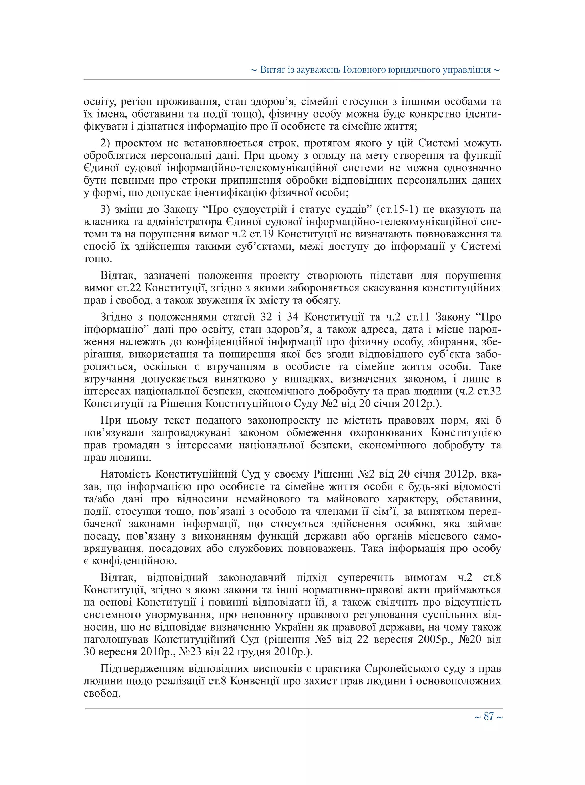 ∼ 87 ∼
освіту, регіон проживання, стан здоров’я, сімейні стосунки з іншими особами та
їх імена, обставини та події тощо), фізичну особу можна буде конкретно іденти-
фікувати і дізнатися інформацію про її особисте та сімейне життя;
2) проектом не встановлюється строк, протягом якого у цій Системі можуть
оброблятися персональні дані. При цьому з огляду на мету створення та функції
Єдиної судової інформаційно-телекомунікаційної системи не можна однозначно
бути певними про строки припинення обробки відповідних персональних даних
у формі, що допускає ідентифікацію фізичної особи;
3) зміни до Закону “Про судоустрій і статус суддів” (ст.15-1) не вказують на
власника та адміністратора Єдиної судової інформаційно-телекомунікаційної сис-
теми та на порушення вимог ч.2 ст.19 Конституції не визначають повноваження та
спосіб їх здійснення такими суб’єктами, межі доступу до інформації у Системі
тощо.
Відтак, зазначені положення проекту створюють підстави для порушення
вимог ст.22 Конституції, згідно з якими забороняється скасування конституційних
прав і свобод, а також звуження їх змісту та обсягу.
Згідно з положеннями статей 32 і 34 Конституції та ч.2 ст.11 Закону “Про
інформацію” дані про освіту, стан здоров’я, а також адреса, дата і місце народ-
ження належать до конфіденційної інформації про фізичну особу, збирання, збе-
рігання, використання та поширення якої без згоди відповідного суб’єкта забо-
роняється, оскільки є втручанням в особисте та сімейне життя особи. Таке
втручання допускається винятково у випадках, визначених законом, і лише в
інтересах національної безпеки, економічного добробуту та прав людини (ч.2 ст.32
Конституції та Рішення Конституційного Суду №2 від 20 січня 2012р.).
При цьому текст поданого законопроекту не містить правових норм, які б
пов’язували запроваджувані законом обмеження охоронюваних Конституцією
прав громадян з інтересами національної безпеки, економічного добробуту та
прав людини.
Натомість Конституційний Суд у своєму Рішенні №2 від 20 січня 2012р. вка-
зав, що інформацією про особисте та сімейне життя особи є будь-які відомості
та/або дані про відносини немайнового та майнового характеру, обставини,
події, стосунки тощо, пов’язані з особою та членами її сім’ї, за винятком перед-
баченої законами інформації, що стосується здійснення особою, яка займає
посаду, пов’язану з виконанням функцій держави або органів місцевого само-
врядування, посадових або службових повноважень. Така інформація про особу
є конфіденційною.
Відтак, відповідний законодавчий підхід суперечить вимогам ч.2 ст.8
Конституції, згідно з якою закони та інші нормативно-правові акти приймаються
на основі Конституції і повинні відповідати їй, а також свідчить про відсутність
системного унормування, про неповноту правового регулювання суспільних від-
носин, що не відповідає визначенню України як правової держави, на чому також
наголошував Конституційний Суд (рішення №5 від 22 вересня 2005р., №20 від
30 вересня 2010р., №23 від 22 грудня 2010р.).
Підтвердженням відповідних висновків є практика Європейського суду з прав
людини щодо реалізації ст.8 Конвенції про захист прав людини і основоположних
свобод.
∼ Витяг із зауважень Головного юридичного управління ∼
 