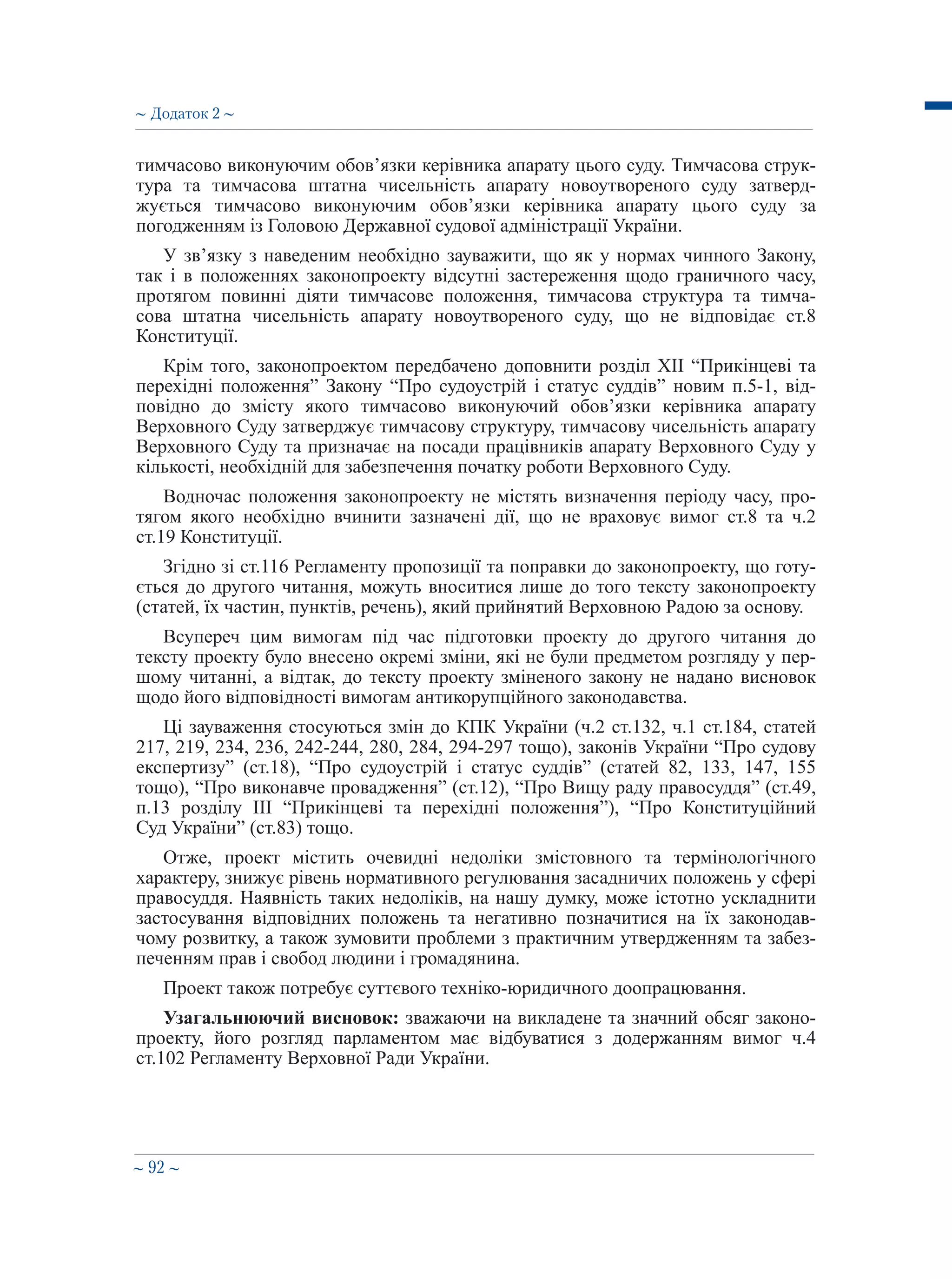 ∼ 92 ∼
тимчасово виконуючим обов’язки керівника апарату цього суду. Тимчасова струк-
тура та тимчасова штатна чисельність апарату новоутвореного суду затверд-
жується тимчасово виконуючим обов’язки керівника апарату цього суду за
погодженням із Головою Державної судової адміністрації України.
У зв’язку з наведеним необхідно зауважити, що як у нормах чинного Закону,
так і в положеннях законопроекту відсутні застереження щодо граничного часу,
протягом повинні діяти тимчасове положення, тимчасова структура та тимча-
сова штатна чисельність апарату новоутвореного суду, що не відповідає ст.8
Конституції.
Крім того, законопроектом передбачено доповнити розділ XII “Прикінцеві та
перехідні положення” Закону “Про судоустрій і статус суддів” новим п.5-1, від-
повідно до змісту якого тимчасово виконуючий обов’язки керівника апарату
Верховного Суду затверджує тимчасову структуру, тимчасову чисельність апарату
Верховного Суду та призначає на посади працівників апарату Верховного Суду у
кількості, необхідній для забезпечення початку роботи Верховного Суду.
Водночас положення законопроекту не містять визначення періоду часу, про-
тягом якого необхідно вчинити зазначені дії, що не враховує вимог ст.8 та ч.2
ст.19 Конституції.
Згідно зі ст.116 Регламенту пропозиції та поправки до законопроекту, що готу-
ється до другого читання, можуть вноситися лише до того тексту законопроекту
(статей, їх частин, пунктів, речень), який прийнятий Верховною Радою за основу.
Всупереч цим вимогам під час підготовки проекту до другого читання до
тексту проекту було внесено окремі зміни, які не були предметом розгляду у пер-
шому читанні, а відтак, до тексту проекту зміненого закону не надано висновок
щодо його відповідності вимогам антикорупційного законодавства.
Ці зауваження стосуються змін до КПК України (ч.2 ст.132, ч.1 ст.184, статей
217, 219, 234, 236, 242-244, 280, 284, 294-297 тощо), законів України “Про судову
експертизу” (ст.18), “Про судоустрій і статус суддів” (статей 82, 133, 147, 155
тощо), “Про виконавче провадження” (ст.12), “Про Вищу раду правосуддя” (ст.49,
п.13 розділу ІІІ “Прикінцеві та перехідні положення”), “Про Конституційний
Суд України” (ст.83) тощо.
Отже, проект містить очевидні недоліки змістовного та термінологічного
характеру, знижує рівень нормативного регулювання засадничих положень у сфері
правосуддя. Наявність таких недоліків, на нашу думку, може істотно ускладнити
застосування відповідних положень та негативно позначитися на їх законодав-
чому розвитку, а також зумовити проблеми з практичним утвердженням та забез-
печенням прав і свобод людини і громадянина.
Проект також потребує суттєвого техніко-юридичного доопрацювання.
Узагальнюючий висновок: зважаючи на викладене та значний обсяг законо-
проекту, його розгляд парламентом має відбуватися з додержанням вимог ч.4
ст.102 Регламенту Верховної Ради України.
∼ Додаток 2 ∼
 