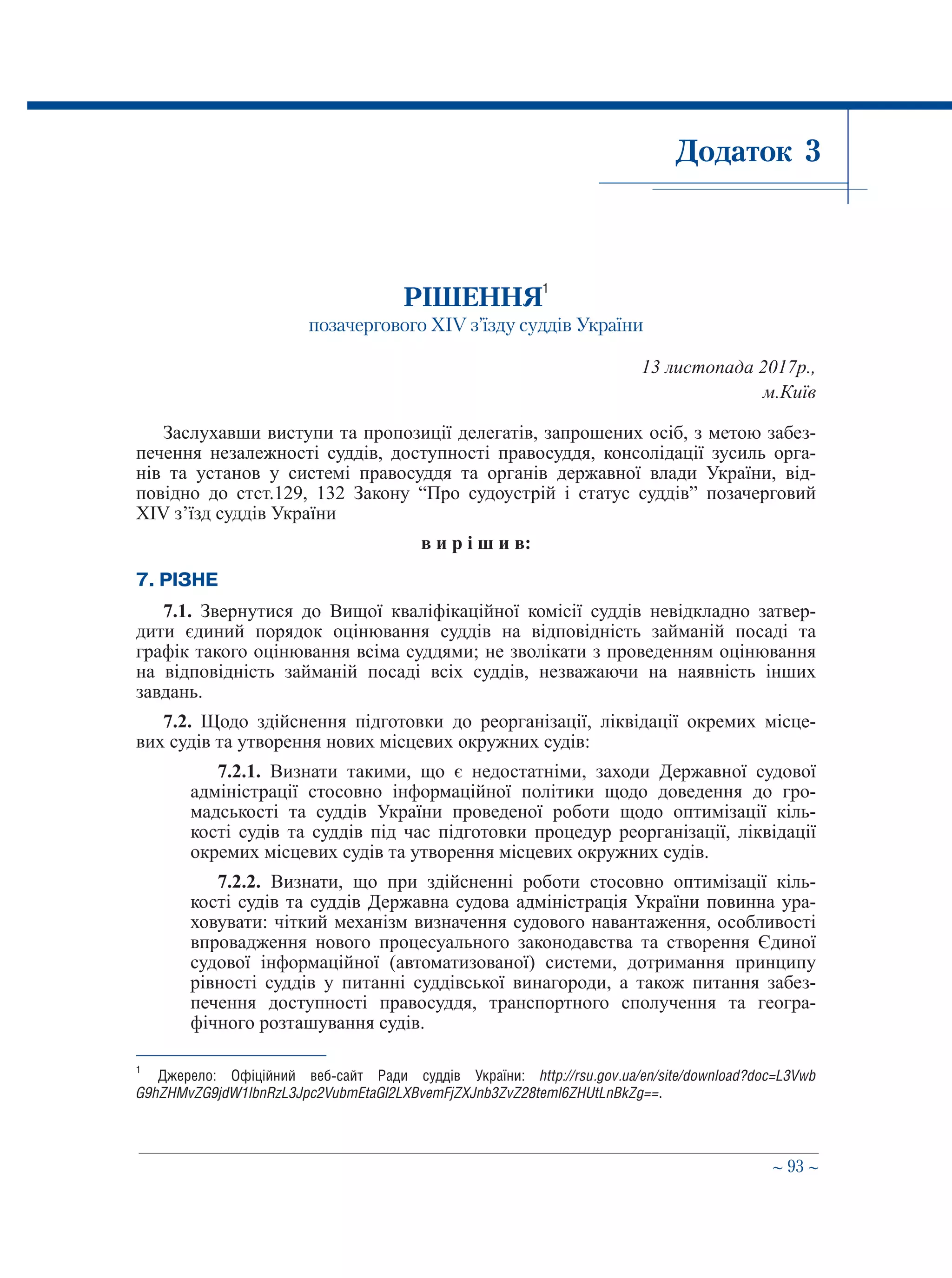 ∼ 93 ∼
Додаток 3
РІШЕННЯ1
позачергового ХІV з’їзду суддів України
13 листопада 2017р.,
м.Київ
Заслухавши виступи та пропозиції делегатів, запрошених осіб, з метою забез-
печення незалежності суддів, доступності правосуддя, консолідації зусиль орга-
нів та установ у системі правосуддя та органів державної влади України, від-
повідно до стст.129, 132 Закону “Про судоустрій і статус суддів” позачерговий
XIV з’їзд суддів України
в и р і ш и в:
7. РІЗНЕ
7.1. Звернутися до Вищої кваліфікаційної комісії суддів невідкладно затвер-
дити єдиний порядок оцінювання суддів на відповідність займаній посаді та
графік такого оцінювання всіма суддями; не зволікати з проведенням оцінювання
на відповідність займаній посаді всіх суддів, незважаючи на наявність інших
завдань.
7.2. Щодо здійснення підготовки до реорганізації, ліквідації окремих місце-
вих судів та утворення нових місцевих окружних судів:
7.2.1. Визнати такими, що є недостатніми, заходи Державної судової
адміністрації стосовно інформаційної політики щодо доведення до гро-
мадськості та суддів України проведеної роботи щодо оптимізації кіль-
кості судів та суддів під час підготовки процедур реорганізації, ліквідації
окремих місцевих судів та утворення місцевих окружних судів.
7.2.2. Визнати, що при здійсненні роботи стосовно оптимізації кіль-
кості судів та суддів Державна судова адміністрація України повинна ура-
ховувати: чіткий механізм визначення судового навантаження, особливості
впровадження нового процесуального законодавства та створення Єдиної
судової інформаційної (автоматизованої) системи, дотримання принципу
рівності суддів у питанні суддівської винагороди, а також питання забез-
печення доступності правосуддя, транспортного сполучення та геогра-
фічного розташування судів.
1
	 Джерело: Офіційний веб-сайт Ради суддів України: http://rsu.gov.ua/en/site/download?doc=L3Vwb
G9hZHMvZG9jdW1lbnRzL3Jpc2VubmEtaGl2LXBvemFjZXJnb3ZvZ28teml6ZHUtLnBkZg==.
 