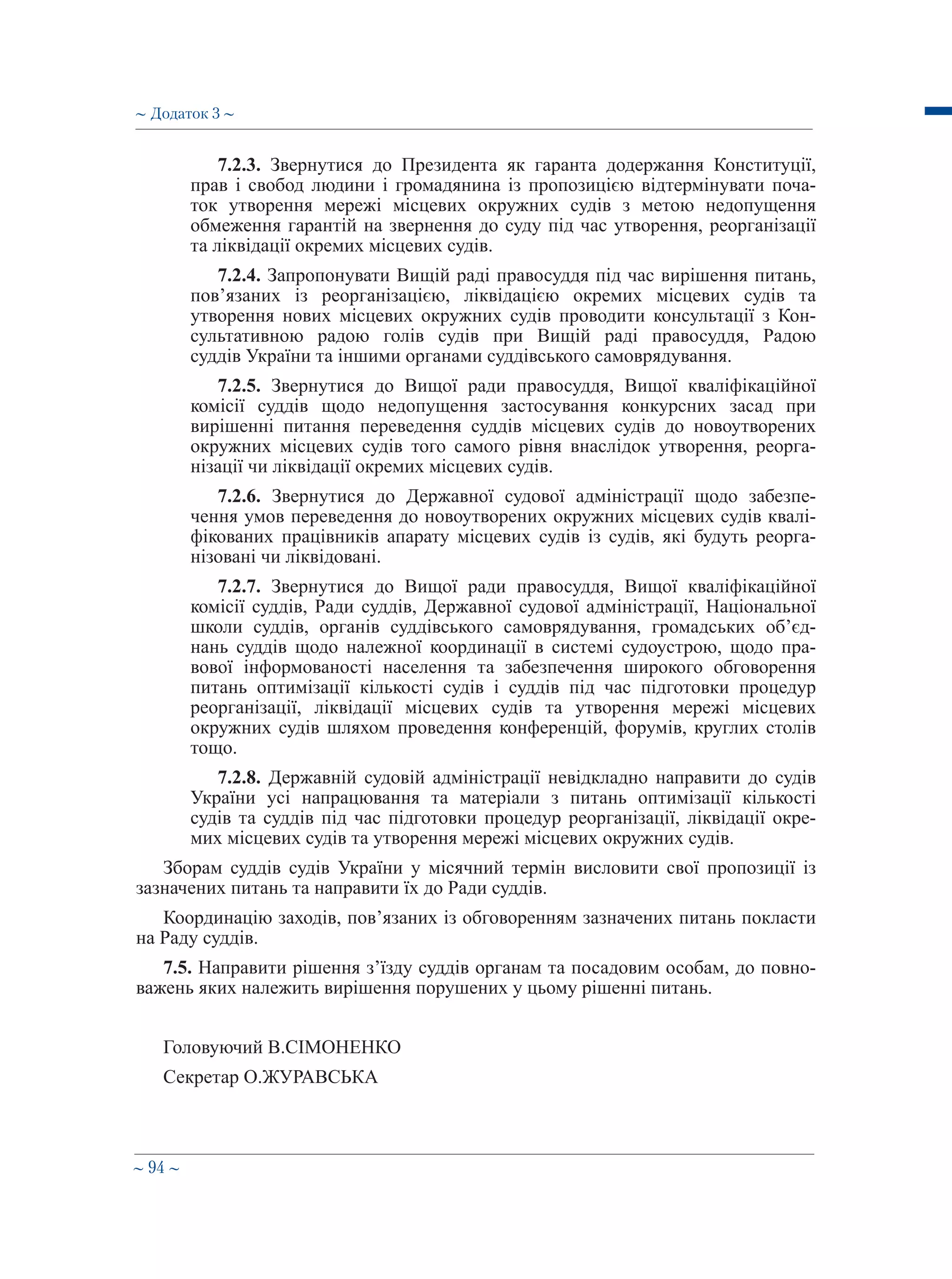 ∼ 94 ∼
7.2.3. Звернутися до Президента як гаранта додержання Конституції,
прав і свобод людини і громадянина із пропозицією відтермінувати поча-
ток утворення мережі місцевих окружних судів з метою недопущення
обмеження гарантій на звернення до суду під час утворення, реорганізації
та ліквідації окремих місцевих судів.
7.2.4. Запропонувати Вищій раді правосуддя під час вирішення питань,
пов’язаних із реорганізацією, ліквідацією окремих місцевих судів та
утворення нових місцевих окружних судів проводити консультації з Кон-
сультативною радою голів судів при Вищій раді правосуддя, Радою
суддів України та іншими органами суддівського самоврядування.
7.2.5. Звернутися до Вищої ради правосуддя, Вищої кваліфікаційної
комісії суддів щодо недопущення застосування конкурсних засад при
вирішенні питання переведення суддів місцевих судів до новоутворених
окружних місцевих судів того самого рівня внаслідок утворення, реорга-
нізації чи ліквідації окремих місцевих судів.
7.2.6. Звернутися до Державної судової адміністрації щодо забезпе-
чення умов переведення до новоутворених окружних місцевих судів квалі-
фікованих працівників апарату місцевих судів із судів, які будуть реорга-
нізовані чи ліквідовані.
7.2.7. Звернутися до Вищої ради правосуддя, Вищої кваліфікаційної
комісії суддів, Ради суддів, Державної судової адміністрації, Національної
школи суддів, органів суддівського самоврядування, громадських об’єд-
нань суддів щодо належної координації в системі судоустрою, щодо пра-
вової інформованості населення та забезпечення широкого обговорення
питань оптимізації кількості судів і суддів під час підготовки процедур
реорганізації, ліквідації місцевих судів та утворення мережі місцевих
окружних судів шляхом проведення конференцій, форумів, круглих столів
тощо.
7.2.8. Державній судовій адміністрації невідкладно направити до судів
України усі напрацювання та матеріали з питань оптимізації кількості
судів та суддів під час підготовки процедур реорганізації, ліквідації окре-
мих місцевих судів та утворення мережі місцевих окружних судів.
Зборам суддів судів України у місячний термін висловити свої пропозиції із
зазначених питань та направити їх до Ради суддів.
Координацію заходів, пов’язаних із обговоренням зазначених питань покласти
на Раду суддів.
7.5. Направити рішення з’їзду суддів органам та посадовим особам, до повно-
важень яких належить вирішення порушених у цьому рішенні питань.
Головуючий В.СІМОНЕНКО
Секретар О.ЖУРАВСЬКА
∼ Додаток 3 ∼
 