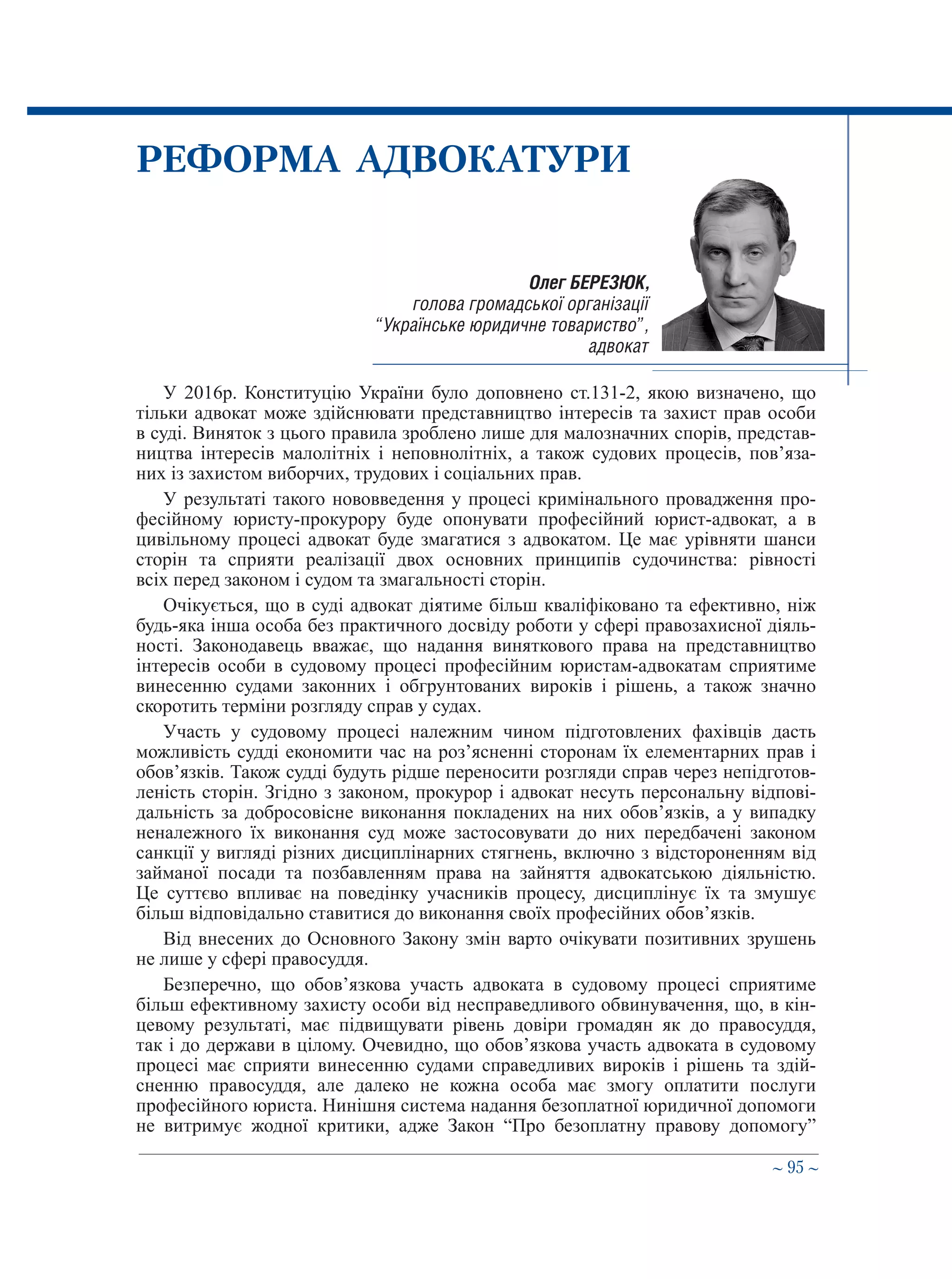 ∼ 95 ∼
Олег БЕРЕЗЮК,
голова громадської організації
“Українське юридичне товариство”,
адвокат
РЕФОРМА АДВОКАТУРИ
У 2016р. Конституцію України було доповнено ст.131-2, якою визначено, що
тільки адвокат може здійснювати представництво інтересів та захист прав особи
в суді. Виняток з цього правила зроблено лише для малозначних спорів, представ-
ництва інтересів малолітніх і неповнолітніх, а також судових процесів, пов’яза-
них із захистом виборчих, трудових і соціальних прав.
У результаті такого нововведення у процесі кримінального провадження про-
фесійному юристу-прокурору буде опонувати професійний юрист-адвокат, а в
цивільному процесі адвокат буде змагатися з адвокатом. Це має урівняти шанси
сторін та сприяти реалізації двох основних принципів судочинства: рівності
всіх перед законом і судом та змагальності сторін.
Очікується, що в суді адвокат діятиме більш кваліфіковано та ефективно, ніж
будь-яка інша особа без практичного досвіду роботи у сфері правозахисної діяль-
ності. Законодавець вважає, що надання виняткового права на представництво
інтересів особи в судовому процесі професійним юристам-адвокатам сприятиме
винесенню судами законних і обгрунтованих вироків і рішень, а також значно
скоротить терміни розгляду справ у судах.
Участь у судовому процесі належним чином підготовлених фахівців дасть
можливість судді економити час на роз’ясненні сторонам їх елементарних прав і
обов’язків. Також судді будуть рідше переносити розгляди справ через непідготов-
леність сторін. Згідно з законом, прокурор і адвокат несуть персональну відпові-
дальність за добросовісне виконання покладених на них обов’язків, а у випадку
неналежного їх виконання суд може застосовувати до них передбачені законом
санкції у вигляді різних дисциплінарних стягнень, включно з відстороненням від
займаної посади та позбавленням права на зайняття адвокатською діяльністю.
Це суттєво впливає на поведінку учасників процесу, дисциплінує їх та змушує
більш відповідально ставитися до виконання своїх професійних обов’язків.
Від внесених до Основного Закону змін варто очікувати позитивних зрушень
не лише у сфері правосуддя.
Безперечно, що обов’язкова участь адвоката в судовому процесі сприятиме
більш ефективному захисту особи від несправедливого обвинувачення, що, в кін-
цевому результаті, має підвищувати рівень довіри громадян як до правосуддя,
так і до держави в цілому. Очевидно, що обов’язкова участь адвоката в судовому
процесі має сприяти винесенню судами справедливих вироків і рішень та здій-
сненню правосуддя, але далеко не кожна особа має змогу оплатити послуги
професійного юриста. Нинішня система надання безоплатної юридичної допомоги
не витримує жодної критики, адже Закон “Про безоплатну правову допомогу”
 