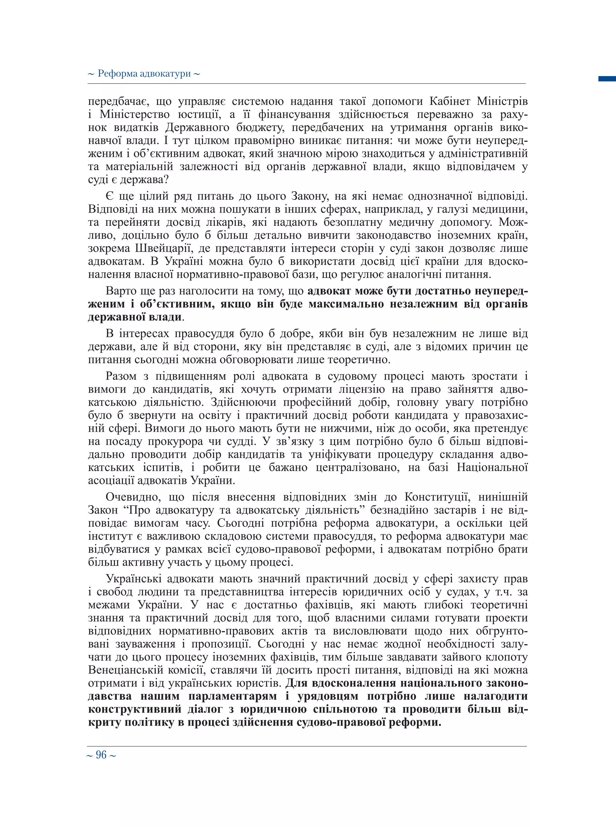 ∼ 96 ∼
передбачає, що управляє системою надання такої допомоги Кабінет Міністрів
і Міністерство юстиції, а її фінансування здійснюється переважно за раху-
нок видатків Державного бюджету, передбачених на утримання органів вико-
навчої влади. І тут цілком правомірно виникає питання: чи може бути неуперед-
женим і об’єктивним адвокат, який значною мірою знаходиться у адміністративній
та матеріальній залежності від органів державної влади, якщо відповідачем у
суді є держава?
Є ще цілий ряд питань до цього Закону, на які немає однозначної відповіді.
Відповіді на них можна пошукати в інших сферах, наприклад, у галузі медицини,
та перейняти досвід лікарів, які надають безоплатну медичну допомогу. Мож-
ливо, доцільно було б більш детально вивчити законодавство іноземних країн,
зокрема Швейцарії, де представляти інтереси сторін у суді закон дозволяє лише
адвокатам. В Україні можна було б використати досвід цієї країни для вдоско-
налення власної нормативно-правової бази, що регулює аналогічні питання.
Варто ще раз наголосити на тому, що адвокат може бути достатньо неуперед-
женим і об’єктивним, якщо він буде максимально незалежним від органів
державної влади.
В інтересах правосуддя було б добре, якби він був незалежним не лише від
держави, але й від сторони, яку він представляє в суді, але з відомих причин це
питання сьогодні можна обговорювати лише теоретично.
Разом з підвищенням ролі адвоката в судовому процесі мають зростати і
вимоги до кандидатів, які хочуть отримати ліцензію на право зайняття адво-
катською діяльністю. Здійснюючи професійний добір, головну увагу потрібно
було б звернути на освіту і практичний досвід роботи кандидата у правозахис-
ній сфері. Вимоги до нього мають бути не нижчими, ніж до особи, яка претендує
на посаду прокурора чи судді. У зв’язку з цим потрібно було б більш відпові-
дально проводити добір кандидатів та уніфікувати процедуру складання адво-
катських іспитів, і робити це бажано централізовано, на базі Національної
асоціації адвокатів України.
Очевидно, що після внесення відповідних змін до Конституції, нинішній
Закон “Про адвокатуру та адвокатську діяльність” безнадійно застарів і не від-
повідає вимогам часу. Сьогодні потрібна реформа адвокатури, а оскільки цей
інститут є важливою складовою системи правосуддя, то реформа адвокатури має
відбуватися у рамках всієї судово-правової реформи, і адвокатам потрібно брати
більш активну участь у цьому процесі.
Українські адвокати мають значний практичний досвід у сфері захисту прав
і свобод людини та представництва інтересів юридичних осіб у судах, у т.ч. за
межами України. У нас є достатньо фахівців, які мають глибокі теоретичні
знання та практичний досвід для того, щоб власними силами готувати проекти
відповідних нормативно-правових актів та висловлювати щодо них обгрунто-
вані зауваження і пропозиції. Сьогодні у нас немає жодної необхідності залу-
чати до цього процесу іноземних фахівців, тим більше завдавати зайвого клопоту
Венеціанській комісії, ставлячи їй досить прості питання, відповіді на які можна
отримати і від українських юристів. Для вдосконалення національного законо-
давства нашим парламентарям і урядовцям потрібно лише налагодити
конструктивний діалог з юридичною спільнотою та проводити більш від-
криту політику в процесі здійснення судово-правової реформи.
∼ Реформа адвокатури ∼
 