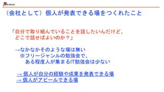 （会社として）個人が発表できる場をつくれたこと
「自分で取り組んでいることを話したいんだけど、
どこで話せばよいのか？」
→なかなかそのような場は無い
※フリージャンルの勉強会で、
ある程度人が集まるIT勉強会は少ない
→ 個人が自分の経験や成果を発表できる場
→ 個人がアピールできる場
 