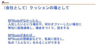 （会社として）クッションの場として
BPStudyがなかったら…
入社したいという場合や、何かオファーしたい場合に
弊社に直接連絡し、機会をつくり、話をする
BPStudyがあれば…
BPStudyの懇親会などで、気楽に話をし、
私の「人となり」をみることができる
 