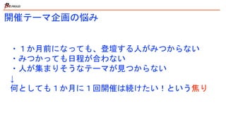 ・１か月前になっても、登壇する人がみつからない
・みつかっても日程が合わない
・人が集まりそうなテーマが見つからない
↓
何としても１か月に１回開催は続けたい！という焦り
開催テーマ企画の悩み
 