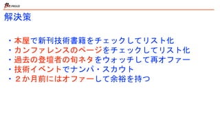 ・本屋で新刊技術書籍をチェックしてリスト化
・カンファレンスのページをチェックしてリスト化
・過去の登壇者の旬ネタをウォッチして再オファー
・技術イベントでナンパ・スカウト
・２か月前にはオファーして余裕を持つ
解決策
 