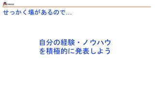 自分の経験・ノウハウ
を積極的に発表しよう
せっかく場があるので…
 