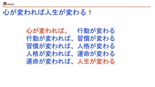 心が変われば人生が変わる！
心が変われば、 行動が変わる
行動が変われば、習慣が変わる
習慣が変われば、人格が変わる
人格が変われば、運命が変わる
運命が変われば、人生が変わる
 