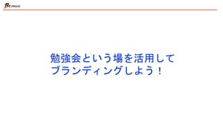 勉強会という場を活用して
ブランディングしよう！
 