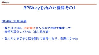 BPStudyを始めた経緯その1
2004年〜2006年頃
・数か月に1回、不定期にエンジニア仲間で集まって
技術の話をしていた（主に飲み会）
・各人のさまざまな話を聞けて参考になり、刺激になった
 