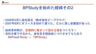 BPStudyを始めた経緯その2
・2006年5月に会社設立（株式会社ビープラウド）
・2007年8月にオフィスを初めて借りた。ビルに貸し会議室があった
↓
・技術者仲間が、定期的に集まって話せる場をつくろう！
・自社主催でやるから、会社名を勉強会につけさせてもらおう
BeProud Study → 「BPStudy」
 