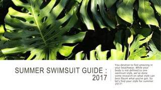 SUMMER SWIMSUIT GUIDE :
2017
You deserve to feel amazing in
your beachwear. While your
body is not defined to one
swimsuit style, we‘ve done
some research on what style can
best flaunt what you've got. So
let's find your style for summer
2017!
 