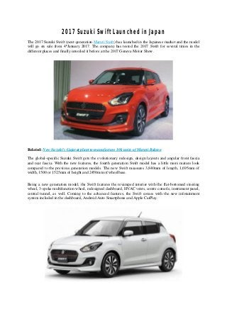 2017 Suzuki Swift Launched in Japan
The 2017 Suzuki Swift (next-generation Maruti Swift) has launched in the Japanese market and the model
will go on sale from 4th
January 2017. The company has tested the 2017 Swift for several times in the
different places and finally unveiled it before at the 2017 Geneva Motor Show.
Related: New Suzuki’s Gujarat plant to manufacture 10k units of Maruti Baleno
The global-specific Suzuki Swift gets the evolutionary redesign, design layouts and angular front fascia
and rear fascia. With the new features, the fourth generation Swift model has a little more mature look
compared to the previous generation models. The new Swift measures 3,840mm of length, 1,695mm of
width, 1500 or 1525mm of height and 2450mm of wheelbase.
Being a new generation model, the Swift features the revamped interior with the flat-bottomed steering
wheel, 3-spoke multifunction wheel, redesigned dashboard, HVAC vents, centre console, instrument panel,
central tunnel, as well. Coming to the advanced features, the Swift comes with the new infotainment
system included in the dashboard, Android Auto Smartphone and Apple CarPlay.
 