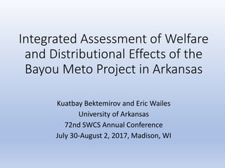 Integrated Assessment of Welfare
and Distributional Effects of the
Bayou Meto Project in Arkansas
Kuatbay Bektemirov and Eric Wailes
University of Arkansas
72nd SWCS Annual Conference
July 30-August 2, 2017, Madison, WI
 