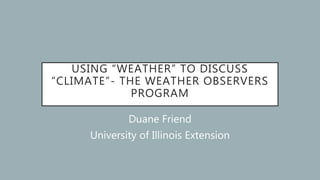 USING “WEATHER” TO DISCUSS
“CLIMATE”- THE WEATHER OBSERVERS
PROGRAM
Duane Friend
University of Illinois Extension
 