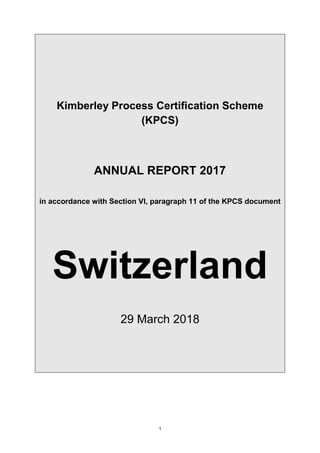 1
Kimberley Process Certification Scheme
(KPCS)
ANNUAL REPORT 2017
in accordance with Section VI, paragraph 11 of the KPCS document
Switzerland
29 March 2018
 