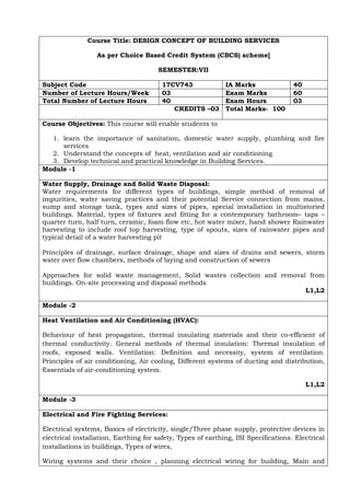 Course Title: DESIGN CONCEPT OF BUILDING SERVICES
As per Choice Based Credit System (CBCS) scheme]
SEMESTER:VII
Subject Code 17CV743 IA Marks 40
Number of Lecture Hours/Week 03 Exam Marks 60
Total Number of Lecture Hours 40 Exam Hours 03
CREDITS –03 Total Marks- 100
Course Objectives: This course will enable students to
1. learn the importance of sanitation, domestic water supply, plumbing and fire
services
2. Understand the concepts of heat, ventilation and air conditioning
3. Develop technical and practical knowledge in Building Services.
Module -1
Water Supply, Drainage and Solid Waste Disposal:
Water requirements for different types of buildings, simple method of removal of
impurities, water saving practices and their potential Service connection from mains,
sump and storage tank, types and sizes of pipes, special installation in multistoried
buildings. Material, types of fixtures and fitting for a contemporary bathroom– taps –
quarter turn, half turn, ceramic, foam flow etc, hot water mixer, hand shower Rainwater
harvesting to include roof top harvesting, type of spouts, sizes of rainwater pipes and
typical detail of a water harvesting pit
Principles of drainage, surface drainage, shape and sizes of drains and sewers, storm
water over flow chambers, methods of laying and construction of sewers
Approaches for solid waste management, Solid wastes collection and removal from
buildings. On-site processing and disposal methods
L1,L2
Module -2
Heat Ventilation and Air Conditioning (HVAC):
Behaviour of heat propagation, thermal insulating materials and their co-efficient of
thermal conductivity. General methods of thermal insulation: Thermal insulation of
roofs, exposed walls. Ventilation: Definition and necessity, system of ventilation.
Principles of air conditioning, Air cooling, Different systems of ducting and distribution,
Essentials of air-conditioning system.
L1,L2
Module -3
Electrical and Fire Fighting Services:
Electrical systems, Basics of electricity, single/Three phase supply, protective devices in
electrical installation, Earthing for safety, Types of earthing, ISI Specifications. Electrical
installations in buildings, Types of wires,
Wiring systems and their choice , planning electrical wiring for building, Main and
 