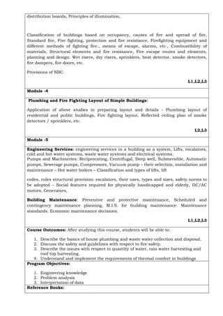 distribution boards, Principles of illumination,
Classification of buildings based on occupancy, causes of fire and spread of fire,
Standard fire, Fire fighting, protection and fire resistance, Firefighting equipment and
different methods of fighting fire., means of escape, alarms, etc., Combustibility of
materials, Structural elements and fire resistance, Fire escape routes and elements,
planning and design. Wet risers, dry risers, sprinklers, heat detector, smoke detectors,
fire dampers, fire doors, etc.
Provisions of NBC.
L1,L2,L3
Module -4
Plumbing and Fire Fighting Layout of Simple Buildings:
Application of above studies in preparing layout and details - Plumbing layout of
residential and public buildings, Fire fighting layout, Reflected ceiling plan of smoke
detectors / sprinklers, etc.
L2,L3
Module -5
Engineering Services: engineering services in a building as a system, Lifts, escalators,
cold and hot water systems, waste water systems and electrical systems.
Pumps and Machineries: Reciprocating, Centrifugal, Deep well, Submersible, Automatic
pumps, Sewerage pumps, Compressors, Vacuum pump – their selection, installation and
maintenance – Hot water boilers – Classification and types of lifts, lift
codes, rules structural provision: escalators, their uses, types and sizes, safety norms to
be adopted – Social features required for physically handicapped and elderly, DC/AC
motors, Generators,
Building Maintenance: Preventive and protective maintenance, Scheduled and
contingency maintenance planning, M.I.S. for building maintenance. Maintenance
standards. Economic maintenance decisions.
L1,L2,L3
Course Outcomes: After studying this course, students will be able to:
1. Describe the basics of house plumbing and waste water collection and disposal.
2. Discuss the safety and guidelines with respect to fire safety.
3. Describe the issues with respect to quantity of water, rain water harvesting and
roof top harvesting.
4. Understand and implement the requirements of thermal comfort in buildings
Program Objectives:
1. Engineering knowledge
2. Problem analysis
3. Interpretation of data
Reference Books:
 