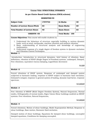 Course Title: STRUCTURAL DYNAMICS
As per Choice Based Credit System (CBCS) scheme]
SEMESTER:VII
Subject Code 17CV744 IA Marks 40
Number of Lecture Hours/Week 03 Exam Marks 60
Total Number of Lecture Hours 40 Exam Hours 03
CREDITS –03 Total Marks- 100
Course Objectives: This course will enable students to;
1. Understand the behaviour of structure especially building to various dynamic
loads: such as wind, earthquake, machine vibration and ambient vibration
2. Basic understanding of structural analysis and knowledge of engineering
mathematics.
3. Understand response of a single degree of freedom system to dynamic excitation
and Vibration Control Techniques.
Module -1
Introduction: Introduction to structural dynamics, brief history of vibration, Basic
definitions, vibration of SDOF (Single Degree of Freedom) systems, undamped, Damped,
Free vibrations, equivalent viscous damping, Logarithmic decrement
L1,L2
Module -2
Forced vibrations of SDOF system, Response of undamped and damped system
subjected to harmonic loading, response to SDOF subject to harmonic base excitation,
Duhamel’s integral, response to general system of loading, dynamic load factor, response
spectrum.
L1,L2,L3
Module -3
Free vibration of MDOF (Multi Degree Freedom System), Natural frequencies, Normal
modes, Orthogonality of normal modes, Eigen Values Shear buildings modeled as MDOF
systems. Free vibrations, Natural frequencies,
L1,L2,L3
Module -4
Forced vibrations, Motion of shear buildings, Model Superposition Method, Response to
shear buildings, Base motion, Harmonic fixed excitation.
Damped motion of shear buildings, Equations for damped shear buildings, uncoupled
damped equations, Conditions for damping uncoupled.
 