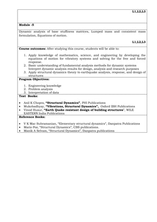 L1,L2,L3
Module -5
Dynamic analysis of base stuffiness matrices, Lumped mass and consistent mass
formulation, Equations of motion.
L1,L2,L3
Course outcomes: After studying this course, students will be able to:
1. Apply knowledge of mathematics, science, and engineering by developing the
equations of motion for vibratory systems and solving for the free and forced
response.
2. Basic understanding of fundamental analysis methods for dynamic systems
Interpret dynamic analysis results for design, analysis and research purposes
3. Apply structural dynamics theory to earthquake analysis, response, and design of
structures
Program Objectives:
1. Engineering knowledge
2. Problem analysis
3. Interpretation of data
Text Books:
• Anil K Chopra, “Structural Dynamics”, PHI Publications
• Mukobadhyay, “Vibrations, Structural Dynamics”, Oxford IBH Publications
• Vinod Husur, “Earth Quake resistant design of building structures”, WILE
EASTERN India Publications
Reference Books:
• V K Mac Subramanian, “Elementary structural dynamics”, Danpatra Publications
• Mario Poz, “Structural Dynamics”, CBS publications.
• Manik A Selvam, “Structural Dynamics”, Danpatra publications
 