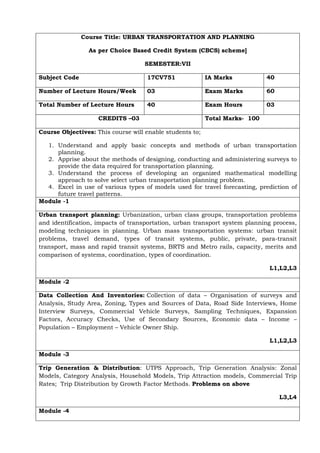 Course Title: URBAN TRANSPORTATION AND PLANNING
As per Choice Based Credit System (CBCS) scheme]
SEMESTER:VII
Subject Code 17CV751 IA Marks 40
Number of Lecture Hours/Week 03 Exam Marks 60
Total Number of Lecture Hours 40 Exam Hours 03
CREDITS –03 Total Marks- 100
Course Objectives: This course will enable students to;
1. Understand and apply basic concepts and methods of urban transportation
planning.
2. Apprise about the methods of designing, conducting and administering surveys to
provide the data required for transportation planning.
3. Understand the process of developing an organized mathematical modelling
approach to solve select urban transportation planning problem.
4. Excel in use of various types of models used for travel forecasting, prediction of
future travel patterns.
Module -1
Urban transport planning: Urbanization, urban class groups, transportation problems
and identification, impacts of transportation, urban transport system planning process,
modeling techniques in planning. Urban mass transportation systems: urban transit
problems, travel demand, types of transit systems, public, private, para-transit
transport, mass and rapid transit systems, BRTS and Metro rails, capacity, merits and
comparison of systems, coordination, types of coordination.
L1,L2,L3
Module -2
Data Collection And Inventories: Collection of data – Organisation of surveys and
Analysis, Study Area, Zoning, Types and Sources of Data, Road Side Interviews, Home
Interview Surveys, Commercial Vehicle Surveys, Sampling Techniques, Expansion
Factors, Accuracy Checks, Use of Secondary Sources, Economic data – Income –
Population – Employment – Vehicle Owner Ship.
L1,L2,L3
Module -3
Trip Generation & Distribution: UTPS Approach, Trip Generation Analysis: Zonal
Models, Category Analysis, Household Models, Trip Attraction models, Commercial Trip
Rates; Trip Distribution by Growth Factor Methods. Problems on above
L3,L4
Module -4
 