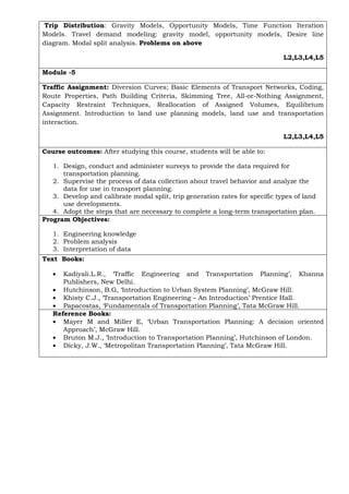 Trip Distribution: Gravity Models, Opportunity Models, Time Function Iteration
Models. Travel demand modeling: gravity model, opportunity models, Desire line
diagram. Modal split analysis. Problems on above
L2,L3,L4,L5
Module -5
Traffic Assignment: Diversion Curves; Basic Elements of Transport Networks, Coding,
Route Properties, Path Building Criteria, Skimming Tree, All-or-Nothing Assignment,
Capacity Restraint Techniques, Reallocation of Assigned Volumes, Equilibrium
Assignment. Introduction to land use planning models, land use and transportation
interaction.
L2,L3,L4,L5
Course outcomes: After studying this course, students will be able to:
1. Design, conduct and administer surveys to provide the data required for
transportation planning.
2. Supervise the process of data collection about travel behavior and analyze the
data for use in transport planning.
3. Develop and calibrate modal split, trip generation rates for specific types of land
use developments.
4. Adopt the steps that are necessary to complete a long-term transportation plan.
Program Objectives:
1. Engineering knowledge
2. Problem analysis
3. Interpretation of data
Text Books:
• Kadiyali.L.R., ‘Traffic Engineering and Transportation Planning’, Khanna
Publishers, New Delhi.
• Hutchinson, B.G, ‘Introduction to Urban System Planning’, McGraw Hill.
• Khisty C.J., ‘Transportation Engineering – An Introduction’ Prentice Hall.
• Papacostas, ‘Fundamentals of Transportation Planning’, Tata McGraw Hill.
Reference Books:
• Mayer M and Miller E, ‘Urban Transportation Planning: A decision oriented
Approach’, McGraw Hill.
• Bruton M.J., ‘Introduction to Transportation Planning’, Hutchinson of London.
• Dicky, J.W., ‘Metropolitan Transportation Planning’, Tata McGraw Hill.
 