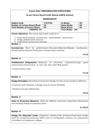 Course Title: PREFABRICATED STRUCTURES
As per Choice Based Credit System (CBCS) scheme]
SEMESTER:VII
Subject Code 17CV752 IA Marks 40
Number of Lecture Hours/Week 03 Exam Marks 60
Total Number of Lecture Hours 40 Exam Hours 03
CREDITS –03 Total Marks- 100
Course objectives: This course will enable students to
1. Understand modular construction, industrialised construction
2. Design prefabricated elements
3. Understand construction methods.
Module -1
Introduction: Need for prefabrication–Principles–Materials–Modular coordination–
Standarization–Systems–Production–Transportation–Erection.
L1,L2
Module -2
Prefabricated Components: Behaviour of structural components–Large panel
constructions–Construction of roof and floor slabs–Wall panels
–Columns–Shear walls
L1,L2
Module -3
Design Principles: Disuniting of structures-Design of cross section based on efficiency
of material used–Problems in design because of joint flexibility
–Allowance for joint deformation.
L2,L3
Module -4
Joint In Structural Members: Joints for different structural connections–Dimensions
and detailing–Design of expansion joints
L1,L2,L3
Module -5
Design For Abnormal Loads: Progressive collapse–Code provisions–Equivalent design
loads for considering abnormal effects such as earthquakes, cyclones, etc.,-Importance
of avoidance of progressive collapse.
 